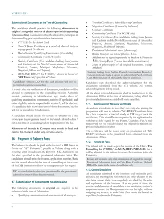 VITEEE-2013


Submission of Documents at the Time of Counselling                       l Transfer Certificate / School Leaving Certificate
                                                                         l Migration Certificate (if issued by the board)
The candidates should produce the following documents in
                                                                         l Conduct Certificate
original along with one set of photocopies while reporting
                                                                         l Community Certificate (For SC/ST only)
for counselling. Candidates will not be allowed to participate in
                                                                         l Nativity Certificate (For candidates hailing from Jammu
the counselling process without these documents.
                                                                           and Kashmir and the North Eastern states of Arunachal
l VITEEE-2013 e-Admit Card
                                                                           Pradesh, Assam, Manipur, Meghalaya, Mizoram,
l Class X Board Certificate as a proof of date of birth or                 Nagaland, Sikkim and Tripura).
      any age proof Certificate                                          l Provisional Admission Letter. (photo copy)

l Marks Sheet of Qualifying Examination (if available)
                                                                         l Recent Passport size colour photos – 4 nos.

l Community Certificate (For SC/ST only)
                                                                         l Affidavit to be signed separately by Student & Parent in

l Nativity Certificate (For candidates hailing from Jammu                  ` 20/- Stamp Paper. (Format is available www.vit.ac.in)
      and Kashmir and the North Eastern states of Arunachal              l 2 sets of photocopies of all original documents. (except
      Pradesh, Assam, Manipur, Meghalaya, Mizoram,                         Affidavit)
      Nagaland, Sikkim and Tripura).
                                                                          Students hailing from Andhra Pradesh Intermediate Board of
l DEMAND DRAFT for ` 30,000/- drawn in favour of
                                                                          Education should make it a point to submit their Pass Certificate
      ‘VIT University’, payable at Vellore.                               Cum Memorandum of Marks at the time of admission.
    Candidates without DD for the said amount will not be                Candidates can download the acknowledgement for the
    permitted to attend counselling                                      documents submitted from the VIT website. No written
It is only after the verification of documents, candidates will be       acknowledgement will be issued.
allowed to participate in the counselling process. Authentic             All the above referred documents shall be handed over to the
records pertaining to identification, age, marks sheet of                Admissions Office at the time of admission, failing which the
qualifying examination, community, nativity (if applicable) and          provisional admission accorded will stand cancelled.
other eligibility criteria as specified in section-3, will be checked.   17.1.   Submission of ‘No Dues’ Certificate
If a candidate fails to produce any of these documents, he/she
                                                                         A candidate who desires to leave the University after joining the
will not be considered for admission.                                    programme will have to submit a ‘NO DUES’ Certificate from
                                                                         his / her respective school of study at VIT to get back the
A candidate should decide for certain on whether he / she
                                                                         certificates. This should be accompanied by the application for
should join the programme based on the branch allotted to him /          withdrawal duly signed by the Parent/Guardian (Fax/e-mail
her at the time of counselling before the payment of the fee.            request will not be considered)and the original fee receipt and
                                                                         provisional admission letter.
Allotment of branch & Campus once made is final and
cannot be changed under any circumstances.                               The certificates will be issued only on production of ‘NO
                                                                         DUES’ Certificate in the prescribed form, obtained from the
                                                                         Admissions Office.
16. Payment of Balance Fees
                                                                         17.2.   Refund of Fees
The balance fee should be paid in the form of a DD drawn in              The refund will be made as per the norms of the UGC. The
favour of ‘VIT University’, payable at Vellore along with a              Couselling fee (` 10000/-)is NON-REFUNDABLE, but it
covering letter should reach the Director - UG Admissions on             will be adjusted in the tuition fees once the candidate joins the
the date specified in the provisional admission letter. The              University.
candidates should write their name, application number, Rank             Refund will be made only after submission of original fee receipt,
and the branch allotted at the time of counselling on the reverse        Provisional Admission letter and No Dues Certificate. Refund
of the DD. Intimation will not be sent separately in this regard.        DD will be made in the name of candidate only.
                                                                         17.3. General Discipline
    DD received after the due date (mentioned in the provisional
    admission letter) will not be entertained.                           All candidates admitted to the Institute shall maintain good
                                                                         conduct, pay the requisite tuition fees and other charges by the
                                                                         due dates, attend their classes regularly and abide by the rules
17. Submission of documents on admission                                 and regulations of the Institute. If at any point of time, the
                                                                         conduct and character of a candidate is not satisfactory or is of a
The following documents in original are required to be
                                                                         suspicious nature, the Management reserves the right, without
submitted at the time of Admission:                                      assigning any reason, to make him /her vacate the hostel or
l Qualifying examination mark statements of all attempts                 expel him/her from the University.


8
 