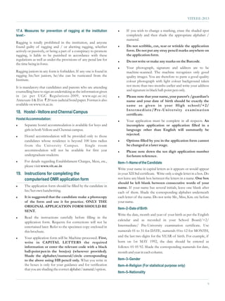 VITEEE-2013


17.4. Measures for prevention of ragging at the institution          l     If you wish to change a marking, erase the shaded spot
level:-                                                                    completely and then shade the appropriate alphabet /
                                                                           numeral.
Ragging is totally prohibited in the institution, and anyone
found guilty of ragging and / or abetting ragging, whether           l     Do not scribble, cut, tear or wrinkle the application
actively or passively, or being a part of a conspiracy to promote          form. Do not put any stray pencil marks anywhere on
ragging, is liable to be punished in accordance with these                 the application form.
regulations as well as under the provisions of any penal law for     l     Do not write or make any marks on the Barcode.
the time being in force.
                                                                     l     Your photograph, signature and address are to be
Ragging juniors in any form is forbidden. If any one is found in           machine-scanned. The machine recognizes only good
ragging his/her juniors, he/she can be rusticated from the                 quality images. You are therefore to paste a good quality
Institute.                                                                 colour photograph with light colour background taken
It is mandatory that candidates and parents who are attending              not more than two months earlier and write your address
counselling have to sign an undertaking as the information given           and signature in black ball-point pen only.
in (as per UGC Regulations-2009, www.ugc.ac.in)                      l     Please note that your name, your parent’s /guardian’s
Annexure-I & II in ` 20 non-judicial bond paper. Format is also            name and your date of birth should be exactly the
available on www.vit.ac.in.                                                same as given in your High school/+2/
                                                                           Inter mediate/Pr e-Univer sity examination
18. Hostel - Vellore and Chennai Campus                                    certificate.
Hostel Accommodation:                                                l     Your application must be complete in all respects. An
l     Separate hostel accommodation is available for boys and              incomplete application or application filled in a
      girls in both Vellore and Chennai campus.                            language other than English will summarily be
                                                                           rejected.
l     Hostel accommodation will be provided only to those
      candidates whose residence is beyond 100 kms radius            l     Options filled by you in the application form cannot
      from the University Campus.           Single room                    be changed at a later stage.
      accommodation will not be available for first year             l     Please note down the ten digit application number
      undergraduate students.                                              for future reference.
l     For details regarding Establishment Charges, Mess, etc.,       Item–1–Name of the Candidate
      please visit www.vit.ac.in
                                                                     Write your name in capital letters as it appears or would appear
19. Instructions for completing the                                  in your XII Std certificate. Write only a single letter in a box. Do
    computerised OMR application form                                not leave any blank box between the letters in a name. One box
                                                                     should be left blank between consecutive words of your
l     The application form should be filled by the candidate in      name. If your name has several initials, leave one blank after
      his/her own handwriting.                                       each of them. Shade the corresponding alphabet underneath
l     It is suggested that the candidate make a photocopy            each letter of the name. Do not write Mr., Miss, Km. etc before
      of the form and use it for practice. ONLY THE                  your name.
      ORIGINAL APPLICATION FORM SHOULD BE
                                                                     Item–2–Date of Birth
      SENT.
                                                                     Write the date, month and year of your birth as per the English
l     Read the instructions carefully before filling in the
                                                                     calendar and as recorded in your School Board/+2/
      application form. Requests for corrections will not be
      entertained later. Refer to the specimen copy enclosed in      Intermediate/ Pre-University examination certificate. Use
      this brochure.                                                 numerals 01 to 31 for DATE, numerals 01to 12 for MONTH,
l     Your application form will be Machine-processed. First,        and the last two digits for the YEAR of birth. For example, if
      write in CAPITAL LETTERS the required                          born on 1st MAY 1992, the date should be entered as
      information or enter the relevant code with a black            follows: 01 05 92. Shade the corresponding numerals for date,
      ball-point pen in the box(es) (wherever provided).             month and year in each column.
      Shade the alphabet/numeral/circle corresponding
      to the above using HB pencil only. What you write in           Item–3–Gender
      the boxes is only for your guidance and for verification       Item–4–Religion (For statistical purpose only)
      that you are shading the correct alphabet / numeral /option.
                                                                     Item–5–Nationality


                                                                                                                                        9
 