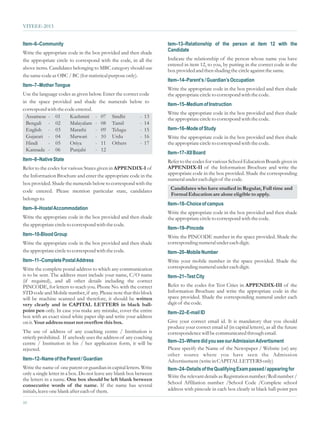 VITEEE-2013


Item–6–Community                                                     tem–13–Relationship of the person at item 12 with the
Write the appropriate code in the box provided and then shade        Candidate
the appropriate circle to correspond with the code, in all the       Indicate the relationship of the person whose name you have
                                                                     entered in item 12, to you, by putting in the correct code in the
above items. Candidates belonging to MBC category should use         box provided and then shading the circle against the same.
the same code as OBC / BC (for statistical purpose only).
                                                                     Item–14–Parent’s / Guardian’s Occupation
Item–7–Mother Tongue
                                                                     Write the appropriate code in the box provided and then shade
Use the language codes as given below. Enter the correct code        the appropriate circle to correspond with the code.
in the space provided and shade the numerals below to
                                                                     Item–15–Medium of Instruction
correspond with the code entered.
                                                                     Write the appropriate code in the box provided and then shade
  Assamese - 01       Kashmiri - 07 Sindhi               - 13        the appropriate circle to correspond with the code.
  Bengali - 02        Malayalam - 08 Tamil               - 14
  English - 03        Marathi      - 09 Telugu           - 15        Item–16–Mode of Study
  Gujarati - 04       Marwari      - 10 Urdu             - 16        Write the appropriate code in the box provided and then shade
  Hindi     - 05      Oriya        - 11 Others           - 17        the appropriate circle to correspond with the code.
  Kannada - 06        Punjabi      - 12
                                                                     Item–17–XII Board
Item–8–Native State                                                  Refer to the codes for various School Education Boards given in
Refer to the codes for various States given in APPENDIX-I of         APPENDIX-II of the Information Brochure and write the
the Information Brochure and enter the appropriate code in the       appropriate code in the box provided. Shade the corresponding
                                                                     numeral under each digit of the code.
box provided. Shade the numerals below to correspond with the
                                                                      Candidates who have studied in Regular, Full time and
code entered. Please mention particular state, candidates
                                                                      Formal Education are alone eligible to apply.
belongs to.
                                                                     Item–18–Choice of campus
Item–9–Hostel Accommodation
                                                                     Write the appropriate code in the box provided and then shade
Write the appropriate code in the box provided and then shade        the appropriate circle to correspond with the code.
the appropriate circle to correspond with the code.
                                                                     Item–19–Pincode
Item–10-Blood Group                                                  Write the PINCODE number in the space provided. Shade the
Write the appropriate code in the box provided and then shade        corresponding numeral under each digit.
the appropriate circle to correspond with the code.                  Item–20–Mobile Number
Item–11–Complete Postal Address                                      Write your mobile number in the space provided. Shade the
Write the complete postal address to which any communication         corresponding numeral under each digit.
is to be sent. The address must include your name, C/O name          Item–21–Test City
(if required), and all other details including the correct
PINCODE, for letters to reach you. Phone No. with the correct        Refer to the codes for Test Cities in APPENDIX-III of the
STD code and Mobile number, if any. Please note that this block      Information Brochure and write the appropriate code in the
will be machine scanned and therefore, it should be written          space provided. Shade the corresponding numeral under each
very clearly and in CAPITAL LETTERS in black ball-                   digit of the code.
point pen only. In case you make any mistake, cover the entire       Item–22–E-mail ID
box with an exact sized white paper slip and write your address
on it. Your address must not overflow this box.                      Give your correct email id. It is mandatory that you should
                                                                     produce your correct email id (in capital letters), as all the future
The use of address of any coaching centre / Institution is           correspondence will be communicated through email.
strictly prohibited. If anybody uses the address of any coaching
centre / Institution in his / her application form, it will be       Item–23–Where did you see our Admission Advertisment
rejected.                                                            Please specify the Name of the Newspaper / Website (or) any
                                                                     other source where you have seen the Admission
Item–12–Name of the Parent / Guardian                                Advertisement (write in CAPITAL LETTERS only)
Write the name of one parent or guardian in capital letters. Write   Item–24–Details of the Qualifying Exam passed / appearing for
only a single letter in a box. Do not leave any blank box between
                                                                     Write the relevant details as Registration number/Roll number /
the letters in a name. One box should be left blank between
consecutive words of the name. If the name has several               School Affiliation number /School Code /Complete school
initials, leave one blank after each of them.                        address with pincode in each box clearly in black ball-point pen

10
 
