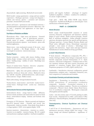 VITEEE-2013


drop method) – alpha scattering – Rutherford’s atom model.                  positive and negative feedback - advantages of negative
                                                                            feedback in amplifiers - oscillator - condition for oscillations -
Bohr’s model – energy quantization – energy and wave number                 LC circuit - Colpitt oscillator.
expressions – Hydrogen spectrum – energy level diagrams –
sodium and mercury spectra – excitation and ionization                      Logic gates - NOT, OR, AND, EXOR using discrete
potentials – Sommerfeld’s atom model.                                       components - NAND and NOR gates as universal gates -Laws
                                                                            and theorems of Boolean algebra
Masers and Lasers – spontaneous and stimulated emissions –
normal population and population inversion – Ruby laser – He-                                  PART - II - CHEMISTRY
Ne laser – properties and applications of laser light –
holography.                                                                 Atomic Structure
                                                                            Bohr’s atomic model-Sommerfeld’s extension of atomic
Dual Nature of Radiation and Matter
                                                                            structure; Electronic configuration and Quantum numbers;
Photoelectric effect - Light waves and photons - Einstein’s                 Shapes of s,p,d,f orbitals - Pauli’s exclusion principle - Hund’s
photoelectric equation - laws of photoelectric emission -                   Rule of maximum multiplicity- Aufbau principle. Emission
particle nature of energy - experimental verification of                    spectrum, absorption spectrum, line spectra and band spectra;
Einstein’s photoelectric equation - work function - photo cells             Hydrogen spectrum – Lyman, Balmer, Poschen, Brakett and
and their application.                                                      Pfund series; deBroglie’s theory; Heisenberg’s uncertainty
                                                                            principle – wave nature of electron – Schrodinger wave
Matter waves - wave mechanical concept of the atom - wave                   equation (No derivation). Eigen values and eigen functions.
nature of particles – De Broglie relation – De Broglie                      Hybridization of atomic orbitals involving s,p,d orbitals.
wavelength of an electron - electron microscope.
                                                                            p, d and f - Block Elements
Nuclear Physics
                                                                            P block elements – Phosphorous compounds; PCl3, PCl5 –
Nuclear properties - nuclear radii, masses, binding energy,                 Oxides. Hydrogen halides, Inter halogen compounds. Xenon
density, charge- isotopes, isobars and isotones - nuclear mass              fluoride compounds. General Characteristics of d – block
defect - binding energy - stability of nuclei - Bainbridge mass             elements – Electronic Configuration – Oxidation states of first
spectrometer.                                                               row transition elements and their colours; Occurrence and
Nature of nuclear forces- Neutron - discovery - properties -                principles of extraction: Copper, Silver, Gold and Zinc.
artificial transmutation - particle accelerator.                            Preparation, properties of CuSO4, AgNO3 and K2Cr2O7.

Radioactivity - alpha, beta and gamma radiations and their                  Lanthanides – Introduction, electronic configuration, general
properties- a -decay and g - Radioactive decay
                -decay, β                   -decay                          characteristics, oxidation state – lanthanide contraction, uses,
law - half life - mean life - artificial radioactivity - radio isotopes -   brief comparison of Lanthanides and Actinides.
effects and uses - Geiger - Muller counter.
                                                                            Coordination Chemistry and solid state chemistry
Radio carbon dating - biological radiation hazards.                         Introduction – Terminology in coordination chemistry –
Nuclear fission - chain reaction - atom bomb - nuclear reactor -            IUPAC nomenclature of mononuclear coordination
nuclear fusion - Hydrogen bomb- cosmic rays - elementary                    compounds. Isomerism - Geometrical isomerism in 4-
particles.                                                                  coordinate, 6-coordinate complexes. Theories on coordination
                                                                            compounds – Werner’s theory (brief), Valence Bond theory.
Semiconductor Devices and their Applications                                Uses of coordination compounds. Bioinorganic compounds
                                                                            (Hemoglobin and chlorophyll).
Semiconductor theory - energy band in solids - difference
between metals, insulators and semiconductors based on band                 Lattice - unit cell, systems, types of Crystals, packing in solids;
theory- semiconductor doping - Intrinsic and Extrinsic semi                 Ionic crystals – Imperfections in solids – point defects. X-Ray
conductors.                                                                 diffraction – Electrical Property, Amorphous solids (elementary
                                                                            ideas only).
Formation of P-N Junction - Barrier potential and depletion
layer-P-N Junction diode - Forward and reverse bias                         Thermodynamics, Chemical Equilibrium and Chemical
characteristics - diode as a rectifier - Zener diode-Zener diode as         Kinetics
a voltage regulator - LED - seven segment display - LCD.
                                                                            I and II law of thermodynamics – Spontaneous and non
Junction transistors - characteristics - transistor as a switch -           spontaneous processes, entropy, Gibb’s free energy – Free
transistor as an amplifier - transistor biasing - RC, LC coupled            energy change and chemical equilibrium – significance of
and transformer coupling in amplifiers - feed back in amplifiers -          entropy.

                                                                                                                                             17
 