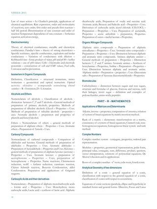 VITEEE-2013


Law of mass action – Le Chatlier’s principle, applications of         dicarboxylic acids; Preparation of oxalic and succinic acid.
chemical equilibrium. Rate expression, order and molecularity         Aromatic acids; Benzoic and Salicylic acid – Properties – Uses.
of reactions, zero order, first order and pseudo first reaction –     Derivatives of carboxylic acids; acetyl chloride (CH3COCl) –
half life period. Determination of rate constant and order of         Preparation – Properties – Uses. Preparation of acetamide,
reaction Temperature dependence of rate constant – Arrhenius          Properties – acetic anhydride – preparation, Properties.
equation, activation energy.                                          Preparation of esters – methyl acetate – Properties.
Electrochemistry                                                      Organic Nitrogen Compounds
Theory of electrical conductance; metallic and electrolytic           Aliphatic nitro compounds – Preparation of aliphatic
conductance. Faraday’s laws – theory of strong electrolytes –         nitroalkanes – Properties – Uses. Aromatic nitro compounds –
Specific resistance, specific conductance, equivalent and molar       Preparation – Properties – Uses. Distinction between aliphatic
conductance – Variation of conductance with dilution –                and aromatic nitro compounds. Amines; aliphatic amines –
Kohlraush’s law – Ionic product of water, pH and pOH – buffer         General methods of preparation – Properties – Distinction
solutions – use of pH values. Cells – Electrodes and electrode        between 10, 20 and 30 amines. Aromatic amines – Synthesis of
potentials – construction of cell and EMF values, Fuel cells,         benzylamine – Properties, Aniline – Preparation – Properties –
Corrosion and its prevention.                                         Uses. Distinction between aliphatic and aromatic amine.
                                                                      Aliphatic nitriles – Preparation – properties – Uses. Diazonium
Isomerism in Organic Compounds                                        salts – Preparation of benzene diazoniumchloride – Properties.
Definition, Classification – structural isomerism, stereo
                                                                      Biomolecules
isomerism – geometrical and optical isomerism. Optical
activity- chirality – compounds containing chiral                     Carbohydrates – distinction between sugars and non sugars,
 centres – R – S notation, D – L notation.                            structure and formulae of glucose, fructose and sucrose, with
                                                                      their linkages, invert sugar – definition and examples of
Alcohols and Ethers                                                   polysaccharides, amino acids, peptides.
Nomenclature of alcohols – Classification of alcohols -
                         0     0
distinction between 10, 2 and 3 alcohols – General methods of                        PART - III - MATHEMATICS
preparation of primary alcohols, properties. Methods of               Applications of Matrices and Determinants
preparation of dihydric alcohols: Glycol – Properties – Uses.
Methods of preparation of trihydric alcohols - properties –           Adjoint, inverse – properties, computation of inverses, solution
uses. Aromatic alcohols – preparation and properties of               of system of linear equations by matrix inversion method.
phenols and benzyl alcohol.
                                                                      Rank of a matrix – elementary transformation on a matrix,
Ethers – Nomenclature of ethers – general methods of                  consistency of a system of linear equations, Cramer’s rule, non-
preparation of aliphatic ethers - Properties – Uses. Aromatic         homogeneous equations, homogeneous linear system and rank
ethers – Preparation of Anisole – Uses.                               method.

Carbonyl Compounds                                                    Complex Numbers
Nomenclature of carbonyl compounds – Comparison of                    Complex number system - conjugate, properties, ordered pair
aldehydes and ketones. General methods of preparation of              representation.
aldehydes – Properties – Uses. Aromatic aldehydes –
Preparation of benzaldehyde – Properties and Uses. Ketones –          Modulus – properties, geometrical representation, polar form,
general methods of preparation of aliphatic ketones (acetone) –       principal value, conjugate, sum, difference, product, quotient,
Properties – Uses. Aromatic ketones – preparation of                  vector interpretation, solutions of polynomial equations, De
acetophenone – Properties – Uses, preparation of                      Moivre’s theorem and its applications.
benzophenone – Properties. Name reactions; Clemmenson                 Roots of a complex number - nth roots, cube roots, fourth roots.
reduction, wolff – kishner reduction, cannizaro reaction,
Claisen Schmidt reaction, Benzoin Condensation, aldol                 Analytical Geometry of two dimensions
Condensation. Preparation and applications of Grignard
reagents.                                                             Definition of a conic – general equation of a conic,
                                                                      classification with respect to the general equation of a conic,
Carboxylic Acids and their derivatives                                classification of conics with respect to eccentricity.
Nomenclature – Preparation of aliphatic monobarboxylic acids          Equations of conic sections (parabola, ellipse and hyperbola) in
– formic acid – Properties – Uses. Monohydroxy mono                   standard forms and general forms- Directrix, Focus and Latus
carboxylic acids; Lactic acid – synthesis of lactic acid. Aliphatic

18
 