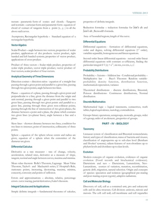 VITEEE-2013


rectum - parametric form of conics and chords. - Tangents              properties of definite integrals.
and normals – cartesian form and parametric form- equation of
chord of contact of tangents from a point (x1 ,y1 ) to all the                                                     sinn
                                                                       Reduction formulae – reduction formulae for ò x dx and
                                                                          n
above said curves.                                                     ò x dx , Bernoulli’s formula.
                                                                       cos

Asymptotes, Rectangular hyperbola – Standard equation of a             Area of bounded regions, length of the curve.
rectangular hyperbola.
                                                                       Differential Equations
Vector Algebra
                                                                       Differential equations - formation of differential equations,
Scalar Product – angle between two vectors, properties of scalar       order and degree, solving differential equations (1st order),
product, applications of dot products. vector product, right           variables separable, homogeneous and linear equations.
handed and left handed systems, properties of vector product,
applications of cross product.                                         Second order linear differential equations - second order linear
                                                                       differential equations with constant co-efficients, finding the
Product of three vectors – Scalar triple product, properties of        particular integral if f (x) = emx, sin mx, cos mx, x, x2.
scalar triple product, vector triple product, vector product of
four vectors, scalar product of four vectors.                          Probability Distributions

Analytical Geometry of Three Dimensions                                Probability – Axioms – Addition law - Conditional probability –
                                                                       Multiplicative law - Baye’s Theorem- Random variable-
Direction cosines – direction ratios - equation of a straight line     probability density function, distribution function,
passing through a given point and parallel to a given line, passing    mathematical expectation, variance
through two given points, angle between two lines.
                                                                       Theoretical distributions - discrete distributions, Binomial,
Planes – equation of a plane, passing through a given point and        Poisson distributions- Continuous distributions, Normal
perpendicular to a line, given the distance from the origin and        distribution.
unit normal, passing through a given point and parallel to two
given lines, passing through two given points and parallel to a        Discrete Mathematics
given line, passing through three given non-collinear points,          Mathematical logic – logical statements, connectives, truth
passing through the line of intersection of two given planes, the      tables, logical equivalence, tautology, contradiction.
distance between a point and a plane, the plane which contains
two given lines (co-planar lines), angle between a line and a          Groups-binary operations, semigroups, monoids, groups, order
plane.                                                                 of a group, order of an element., properties of groups.
Skew lines - shortest distance between two lines, condition for                           PART - IV - BIOLOGY
two lines to intersect, point of intersection, collinearity of three
points.                                                                Taxonomy

Sphere – equation of the sphere whose centre and radius are            Linnaean system of classification and Binomial nomenclature;
given, equation of a sphere when the extremities of the                history and types of classification; status of bacteria and viruses;
diameter are given.                                                    classification of angiosperms up to sub-class level (Bentham
                                                                       and Hooker’ systems); salient features of non-chordates up to
Differential Calculus                                                  phylum levels and chordates up to class levels.
Derivative as a rate measurer - rate of change, velocity,              Evolution
acceleration, related rates, derivative as a measure of slope,
tangent, normal and angle between curves, maxima and minima.           Modern concepts of organic evolution, evidences of organic
                                                                       evolution (Fossil records and biochemical evidences).
Mean value theorem- Rolle’s Theorem, Lagrange Mean Value               Darwinism and neo – Darwinism, Lamarckism, Neo-
Theorem, Taylor’s and Maclaurin’s series, L’ Hospital’s Rule,          Lamarckism, sources of variation, mutation, recombination,
stationary points, increasing, decreasing, maxima, minima,             genetic drift, migration, natural selection. Origin and concepts
concavity, convexity and points of inflexion.                          of species: speciation and isolation (geographical pre-mating
                                                                       and post-mating or post zygotic), adaptive radiations.
Errors and approximations – absolute, relative, percentage
errors- curve tracing, partial derivatives, Euler’s theorem.           Cell and Molecular Biology
Integral Calculus and its Applications                                 Discovery of cell, cell as a contained unit, pro and eukaryotic
                                                                       cells and its ultra structure. Cell division: amitosis, mitosis and
Simple definite integrals – fundamental theorems of calculus,
                                                                       meiosis. The cell: cell wall, cell membrane and cell organelles

                                                                                                                                        19
 