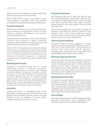 VITEEE-2013


(Plastids, mitochondria, endoplasmic reticulum, Golgi bodies,       Physiology: Plant and Human
ribosomes, lysosomes, vacuoles, and centrioles)
                                                                    Plant Physiology: Movement of water, food, nutrients, gases
DNA and RNA, DNA as genetic material, RNA as genetic                and minerals. Respiration, photosynthesis (light and dark
material replication, transcription, genetic code, translation,     reactions), Factors affecting photosynthesis, electron transport
gene expression and regulation, protein synthesis, DNA repair.      chain (ETC), glycolysis, Kreb’s cycle, pentose phosphate
                                                                    pathway, hormones and growth regulators, Photo-periodism
Reproduction and genetics                                           and vernalization.
Reproduction in organisms: asexual and sexual reproduction,         Human Physiology: Digestion and absorption, breathing and
sexual reproduction in flowering plants, structure of flowers,      respiration, body fluids and circulation, excretory system,
pollination , fertilization, development of seeds and fruits,       endocrine system, nervous system, skeletal and muscular
apomixes, and poly-embryony                                         systems: locomotion, and movement, growth, aging and death.
                                                                    Hormones; types of hormones and its functions.
Human reproduction: reproductive system in male and female,
menstrual cycles, production of gametes, fertilization,             Biotechnology and its applications
implantation, embryo development, pregnancy, parturition and
                                                                    Recombinant DNA technology, applications in health,
lactation. Sex determination in human, XX and XY
                                                                    agriculture and industries; genetically modified organisms; bio-
Chromosomes: structure and types, genes and genomes, linkage        safety issues, insulin and Bt cotton, transgenic plants and
and crossing over, recombination of chromosomes, mutation,          microbes, plant tissue culture and its application,
chromosomal aberration, Mendelian inheritance, chromosomal          micropropagation, protoplasmic fusions, single cell proteins,
theory of inheritance, deviation from Mendelian ratio (gene         biotechnology products in animal sciences and dairy.
interaction, incomplete dominance, co-dominance,
                                                                    Biodiversity, ecology, and environment
complimentary gene, multiple allelism), chromosomal disorders
in humans.                                                          Ecosystems: components, types, and energy flow in ecosystem;
                                                                    species, population and community, ecological adaptations,
Microbiology and Immunology                                         centers of diversity and conservation of bio-diversity, botanical
Introduction to microbial diversity, history of medical             gardens, national parks, sanctuaries and museums,
                                                                    environmental issues, human population explosion, green
microbiology, discovery of antibiotics, pasteurization,
                                                                    house effects, ozone layer depletion, government and Non-
microscopes. Fungi, bacteria, virus, protozoa, algae – beneficial
                                                                    government agencies handling environmental issues: poverty
and harmful. Parasites and pathogens. Structure of microbes
                                                                    and freshwater crisis, and management.
and diseases caused by them.. Microbes in households, food
processing, industrial production of microbial products,            Applied biology and human welfare
Sewage treatment, waste management, and energy generation.
Basic concepts of immunology: Innate and humoral immunity,          Bio-pesticides, genetically modified foods, bio-war, bio-piracy,
                                                                    bio-pattern, sustainable agriculture and medicinal plants,
lymphoid organs, lymph nodes and spleen, antibodies, vaccines,
                                                                    economic important plants (food crops, oil seeds, fiber yielding,
transplantation immunology, immune system disorders.
                                                                    sugar crops and timber yielding), bio-pharming, pesticides,
Biochemistry                                                        organic agriculture. Population and birth control, contraception
                                                                    and MTP, sexually transmitted diseases, infertility, cancer and
Sturcture and function of carbohydrates, lipids, proteins.          AIDS. Adolescence and drug/or alcohol abuse.
Disaccharide, starch, glycogen, fats, cholesterol, amino acids,
peptides. Primary, Secondary and tertiary structure of proteins.    Advanced Biology
Enzymes, sturcure and mechanism of enzyme catalysis,                Plant and human genome projects, DNA fingerprinting and its
specificity of enzymes, co factors an co-enzymes.                   applications, Bioinformatics and its applications, DNA
                                                                    sequencing and protein structure and biological databases.




20
 