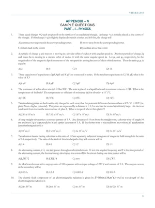 VITEEE-2013


                                                       APPENDIX – V
                                                    SAMPLE QUESTIONS
                                                      PART – I – PHYSICS
1.    Three equal charges +Q each are placed on the vertices of an equilateral triangle. A charge +q is initially placed at the centre of
      the triangle. If this charge (+q) is slightly displaced towards a vertex and left free, the charge will
      A) continue moving towards the corresponding vertex                  B) move away from the corresponding vertex
      C) return back to the centre                                         D) oscillate about the centre

2.    A particle of charge q and mass m is moving in a circular orbit of radius r with angular speed w particle of charge 2q
                                                                                                      . Another
      and mass 2m is moving in a circular orbit of radius 2r with the same angular speed w and m . Let m2, respectively, be the
                                                                                                        1

      magnitudes of the magnetic dipole moments of the two particles arising because of their orbital motion. Then the ratio m
                                                                                                                             2m
                                                                                                                              1 is
      equal to
      A) 2                           B) 4                        C) 8                                 D) 16

3.    Three capacitors of capacitances 2m X m
                                        F, 4m F are connected in series. If the resultant capacitance is 12/11 mis the
                                            F and                                                              F, what
      value of X ?

      A) 6 m
           F                         B) 8 m
                                          F                      C) 5 m
                                                                      F                               D) 4 m
                                                                                                           F

4.                                                at 200C. The
      The resistance of a thin silver wire is 1.0 W wire is placed in a liquid bath and its resistance rises to 1.2 Wthe
                                                                                                                    . What is
      temperature of the bath? The temperature co-efficient of resistance (a is 4 x 10-3/0C.
                                                                           ) for silver

      A) 730C                        B) 700C                     C) 690C                              D) 720C
5.    Two insulating plates are both uniformly charged in such a way that the potential difference between them is V2 - V1 = 20 V (i.e.
      plate 2 is at a higher potential). The plates are separated by a distance d = 0.1 m and can be treated as infinitely large. An electron
      is released from rest on the inner surface of plate 1. What is its speed when it hits plate 2 ?

      A) 2.65 x 106 m/s              B) 7.02 x 1012 m/s          C) 1.87 x 106 m/s                    D) 3 x 108 m/s
6.    A long straight wire carries a constant current of 5 A. At a distance of 10 cm from the straight wire, a shorter wire of length 10
      cm and mass 3 g is kept parallel to it and carries a current of 3 A. If the shorter wire is released from its position, it’s acceleration
      just after being released is

      A) 10-3 m/s2                   B) 2 x 10-3 m/s2            C) 4 x 10-3 m/s2                     D) 5 x 10-3 m/s2
7.    Two electron beams having velocities in the ratio of 1:2 are separately subjected to regions of magnetic field strength in the ratio
      of 1:2, respectively. The ratio of the radii of the circular paths they will traverse will be
      A) 1:4                         B) 4:1                      C) 1:2                               D) 1:1

8.    An alternating current, i=i0 sin (wthrough an electrical circuit. If w
                                         t) passes                                     is the angular frequency and T is the time period of
      the alternating current, the thermal energy developed in a resistor R in the circuit during one time period will be

      A) I02RT/2                     B) I02RT/4                  C) zero                              D) I02RT

9.    An ideal transformer with a step up ratio of 100 operates with an input voltage of 230 V and current of 5 A. The output current
      at the secondary will be
      A) 0.05 A                      B) 0.5 A                    C) 0.005 A                           D) 500 A
                                                                                          ®
10.                                                                              ˆ
      The electric field component of an electromagnetic radiation is given by E=i10sin{(108m-1)(x-vt).The wavelength of the
      electromagnetic radiation is

          x 10-8 m
      A) 2p                              x 10-7 m
                                     B) 2p                          x 10-8 m
                                                                 C) p                                 D) (p -8 m
                                                                                                          /2)x 10


                                                                                                                                            21
 