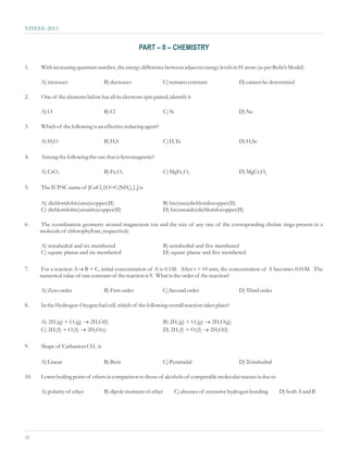 VITEEE-2013


                                                     PART – II – CHEMISTRY

1.    With increasing quantum number, the energy difference between adjacent energy levels in H-atom (as per Bohr’s Model)

      A) increases                  B) decreases                C) remains constant               D) cannot be determined

2.    One of the elements below has all its electrons spin paired, identify it

      A) O                          B) Cl                       C) N                              D) Ne

3.    Which of the following is an effective reducing agent?

      A) H2O                        B) H2S                      C) H2Te                           D) H2Se

4.    Among the following the one that is ferromagnetic?

      A) CrO2                       B) Fe3O4                    C) MgFe2O4                        D) MgCr2O4

5.    The IUPAC name of [CuCl2{O=C(NH2)2}2] is

      A) dichloridobis(urea)copper(II)                          B) bis(urea)dichloridocopper(II)
      C) dichloridobis(ureaido)copper(II)                       D) bis(ureaido)dichloridocopper(II)

6.    The coordination geometry around magnesium ion and the size of any one of the corresponding chelate rings present in a
      molecule of chlorophyll are, respectively

      A) tetrahedral and six membered                           B) tetrahedral and five membered
      C) square planar and six membered                         D) square planar and five membered

7.    For a reaction A® concentration of A is 0.1M. After t = 10 min, the concentration of A becomes 0.01M. The
                          B + C, initial
      numerical value of rate constant of the reaction is 9. What is the order of the reaction?

      A) Zero order                 B) First order              C) Second order                   D) Third order

8.    In the Hydrogen-Oxygen fuel cell, which of the following overall reaction takes place?

      A) 2H2(g) + O2(g) ®2H2O(l)                                B) 2H2(g) + O2(g) ®2H2O(g)
      C) 2H2(l) + O2(l) ®
                        2H2O(s)                                 D) 2H2(l) + O2(l) ®
                                                                                  2H2O(l)

9.    Shape of Carbanion CH3- is

      A) Linear                     B) Bent                     C) Pyramidal                      D) Tetrahedral

10.   Lower boiling point of ethers in comparison to those of alcohols of comparable molecular masses is due to

      A) polarity of ether          B) dipole moment of ether          C) absence of extensive hydrogen bonding    D) both A and B




22
 