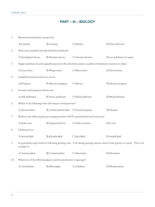 VITEEE-2013


                                                PART – III – BIOLOGY



1.    Binomial nomenclature was given by

      A) Lamarck                  B) Linnaeus                C) Darwin                         D) Tijo and Levan

2.    What is the scientific rationale behind Lamarckism?

      A) Germplasm theory         B) Mutation theory         C) Natural selection              D) use and disuse of organs

3.    Single membrane bound organelles present in the cell which contain a number of hydrolytic enzymes are called

      A) Lysosomes                B) Phagosomes              C) Mesosomes                      D) Peroxisomes

4.    Lampbrush chromosomes are seen in

      A) Prophase                 B) Mitotic metaphase       C) Mitosis                        D) Meiotic prophase

5.    In nature, cleistogamous flowers are

      A) Self-pollinated          B) Insect-pollinated       C) Wind pollinated                D) Bird pollinated

6.    Which of the following is the odd category among worms?

      A) Taenia solium            B) Ascaris lumbricoides    C) Fasciola hepatica              D) Planaria

7.    Which of the following disease-causing microbe is NOT transmitted by fecal-oral route?

      A) Polio virus              B) Hepatitis B virus       C) Vibrio cholerae                D) E.coli

8.    Cholesterol is a

      A) derived lipid            B) phospholipid            C) glycolipid                     D) simple lipid

9.    In grasslands, ergot feeds by following grazing cows. Cow during grazing exposes insects from grasses to ergots. This is an
      example of

      A) Ammensalism              B) Commensalism            C) Mutualism                      D) Parasitism

10.   Which one of the following algae is used for production of agar agar?

      A) Acetabularia             B) Macroalgae              C) Gelidium                       D) Rhodoymenia




24
 