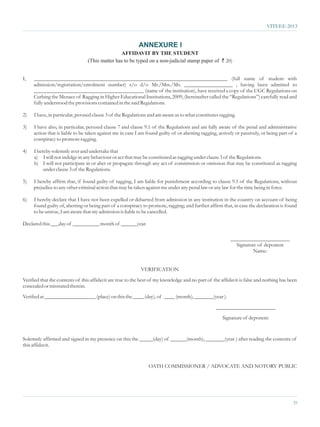 VITEEE-2013


                                                           ANNEXURE I
                                                AFFIDAVIT BY THE STUDENT
                                 (This matter has to be typed on a non-judicial stamp paper of ` 20)


I,   ________________________________________________________________________ (full name of student with
     admission/registration/enrolment number) s/o d/o Mr./Mrs./Ms. __________________ , having been admitted to
     _________________________________________ (name of the institution), have received a copy of the UGC Regulations on
     Curbing the Menace of Ragging in Higher Educational Institutions, 2009, (hereinafter called the “Regulations”) carefully read and
     fully understood the provisions contained in the said Regulations.

2)   I have, in particular, perused clause 3 of the Regulations and am aware as to what constitutes ragging.

3)   I have also, in particular, perused clause 7 and clause 9.1 of the Regulations and am fully aware of the penal and administrative
     action that is liable to be taken against me in case I am found guilty of or abetting ragging, actively or passively, or being part of a
     conspiracy to promote ragging.

4)   I hereby solemnly aver and undertake that
     a) I will not indulge in any behaviour or act that may be constituted as ragging under clause 3 of the Regulations.
     b) I will not participate in or abet or propagate through any act of commission or omission that may be constituted as ragging
          under clause 3 of the Regulations.

5)   I hereby affirm that, if found guilty of ragging, I am liable for punishment according to clause 9.1 of the Regulations, without
     prejudice to any other criminal action that may be taken against me under any penal law or any law for the time being in force.

6)   I hereby declare that I have not been expelled or debarred from admission in any institution in the country on account of being
     found guilty of, abetting or being part of a conspiracy to promote, ragging; and further affirm that, in case the declaration is found
     to be untrue, I am aware that my admission is liable to be cancelled.

Declared this ___day of __________ month of ______year.

                                                                                                          ______________________
                                                                                                            Signature of deponent
                                                                                                                    Name:


                                                            VERIFICATION
Verified that the contents of this affidavit are true to the best of my knowledge and no part of the affidavit is false and nothing has been
concealed or misstated therein.
Verified at ___________________ (place) on this the ____ (day), of ____ (month), _______(year ).
                                                                                                   ______________________
                                                                                                      Signature of deponent


Solemnly affirmed and signed in my presence on this the _____(day) of ______(month), _______(year ) after reading the contents of
this affidavit.


                                                                OATH COMMISSIONER / ADVOCATE AND NOTORY PUBLIC




                                                                                                                                           25
 