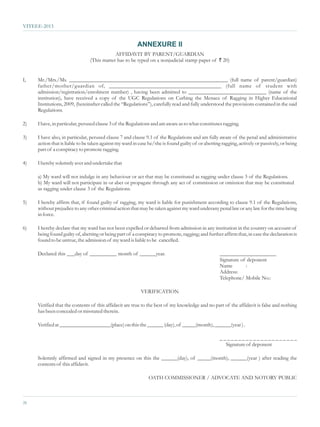 VITEEE-2013


                                                         ANNEXURE II
                                            AFFIDAVIT BY PARENT/GUARDIAN
                                (This matter has to be typed on a nonjudicial stamp paper of ` 20)


I,   Mr./Mrs./Ms. ___________________________________________________________ (full name of parent/guardian)
     father/mother/guardian of, ______________________________________ (full name of student with
     admission/registration/enrolment number) , having been admitted to _____________________________ (name of the
     institution), have received a copy of the UGC Regulations on Curbing the Menace of Ragging in Higher Educational
     Institutions, 2009, (hereinafter called the “Regulations”), carefully read and fully understood the provisions contained in the said
     Regulations.

2)   I have, in particular, perused clause 3 of the Regulations and am aware as to what constitutes ragging.

3)   I have also, in particular, perused clause 7 and clause 9.1 of the Regulations and am fully aware of the penal and administrative
     action that is liable to be taken against my ward in case he/she is found guilty of or abetting ragging, actively or passively, or being
     part of a conspiracy to promote ragging.

4)   I hereby solemnly aver and undertake that

     a) My ward will not indulge in any behaviour or act that may be constituted as ragging under clause 3 of the Regulations.
     b) My ward will not participate in or abet or propagate through any act of commission or omission that may be constituted
     as ragging under clause 3 of the Regulations.

5)   I hereby affirm that, if found guilty of ragging, my ward is liable for punishment according to clause 9.1 of the Regulations,
     without prejudice to any other criminal action that may be taken against my ward underany penal law or any law for the time being
     in force.

6)   I hereby declare that my ward has not been expelled or debarred from admission in any institution in the country on account of
     being found guilty of, abetting or being part of a conspiracy to promote, ragging; and further affirm that, in case the declaration is
     found to be untrue, the admission of my ward is liable to be cancelled.

     Declared this ___day of __________ month of ______year.                                        _____________________
                                                                                                    Signature of deponent
                                                                                                    Name        :
                                                                                                    Address:
                                                                                                    Telephone/ Mobile No.:

                                                           VERIFICATION

     Verified that the contents of this affidavit are true to the best of my knowledge and no part of the affidavit is false and nothing
     has been concealed or misstated therein.

     Verified at ___________________(place) on this the ______ (day), of _____(month), ______(year ) .

                                                                                                    _____________________
                                                                                                      Signature of deponent

     Solemnly affirmed and signed in my presence on this the ______(day), of _____(month), ______(year ) after reading the
     contents of this affidavit.

                                                               OATH COMMISSIONER / ADVOCATE AND NOTORY PUBLIC



26
 