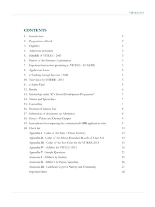 VITEEE-2013




CONTENTS
1.   Introduction                                                       2
2.   Programmes offered                                                 2
3.   Eligibility                                                        2
4.   Admission procedure                                                3
5.   Schedule of VITEEE - 2013                                          3
6.   Pattern of the Entrance Examination                                3
7.   Important instructions pertaining to VITEEE - 2013(CBT)            3
8.   Application forms                                                  4
9.   e-Tracking through Internet / SMS                                  5
10. Test Cities for VITEEE - 2013                                       5
11. e-Admit Card                                                        5
12. Results                                                             6
13. Scholarship under “GV School Development Programme”                 7
14. Tuition and Special fees                                            7
15. Counselling                                                         7
16. Payment of balance fees                                             8
17. Submission of documents on Admission                                8
18. Hostel - Vellore and Chennai Campus                                 9
19. Instructions for completing the computerised OMR application form   9
20. Check list                                                          13
     Appendix-I - Codes of the State / Union Territory                  14
     Appendix-II - Codes of the School Education Boards of Class XII    14
     Appendix-III - Codes of the Test Cities for the VITEEE-2013        15
     Appendix-IV - Syllabus for VITEEE-2013                             16
     Appendix-V - Sample Questions                                      21
     Annexure-I - Affidavit by Student                                  25
     Annexure-II - Affidavit by Parent/Guardian                         26
     Annexure-III - Certificate to prove Nativity and Community         27
     Important dates                                                    28
 