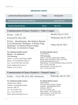 VITEEE-2013


                                                   IMPORTANT DATES.

      Last date for Issue & Receipt of Applications form      Thursday           February 28, 2013


      VIT Engineering Entrance Examination (VITEEE-2013)          -              April 15th to 30th, 2013


      Declaration of Results (Tentative)                       Monday            May 6th, 2013


     Commencement of Classes (Tentative) - Vellore Campus
     B.Tech. – CSE, IT                                                      Monday July 01, 2013.
     B.Tech-ECE, EEE, EIE                                                   Wednesday July 03, 2013
     B.Tech. – Bioinformatics, Bio-Medical, Biotech,
     Civil, Mechanical, Mech(spec. in Energy Engg,
     Mech(spec. in Chemical Process Engg),                                  Friday July 05, 2013.
     Mech (spec. in Automotive Engg)

     For Admission details contact:                         For Hostel details contact:
     Director - UG Admissions                               Chief Warden
     VIT University                                         VIT University
                                                            Vellore – 632 014, Tamil Nadu, INDIA
     Vellore – 632 014, Tamil Nadu, INDIA
                                                            Phone: 0416-220 2028 (2 lines), 220 2528
     Phone: +91-416-2202168, 2202157                        Email:chiefwarden@vit.ac.in
     Fax: +91-416 224 5544, 224 5766                        Mens Hostel: +91-416-220 2028 (2 lines), 220 2528
     Email: ugadmission@vit.ac.in                           Fax: +91-416 224 4705
                                                            Ladies Hostel: +91-416-220 2710
     Website: www.vit.ac.in
                                                            Fax: +91-416 420 7074

     Commencement of Classes (Tentative) - Chennai Campus
     B.Tech. – Civil, CSE, ECE, EEE, Mechancial                            Wednesday July 03, 2013.

     For Admission details contact:                         For Hostel details contact:
     Administrative Officer                                 Chief Warden
                                                            VIT University Chennai Campus
     Vandalur - Kelambakkam Road
                                                            Vandalur - Kelambakkam Road
     Chennai - 600 127                                      Chennai - 600 127
     Tel: +91 44 3993 1555                                  Tel: +91 44 3993 1205
     Fax: +91 44 3993 2555                                  Mens Hostel: +91 44 3993 1205
                                                            Ladies Hostel: +91 44 3993 1251
     Email: admin.chennai@vit.ac.in
                                                            Fax: +91 44 3993 2555

28
 
