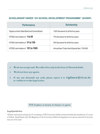VITEEE-2012




  SCHOLARSHIP UNDER “GV SCHOOL DEVELOPMENT PROGRAMME” (GVSDP)


                     Performance                                                  Scholarship

  Toppers of each State Board and Central Board                 100% fee waiver for all the four years.

  VITEEE rank holders of   1 to 50                              75% fee waiver for all the four years.

  VITEEE rank holders of   51 to 100                            50% fee waiver for all the four years.

  VITEEE rank holders of   101 to 1000                          Annual fees (Tuition fee & Special fee) : ` 95,000




   r    We do not accept cash. We collect fees only in the form of Demand drafts.
   r     We do not have any agents.

   r    If any one demands any cash, please report it to                          vigilance@vit.ac.in
        to enable us to take legal action.




                              VIT-A place to learn; A chance to grow

Legal Jurisdiction
All Suits and actions arising out of or relating to VIT University shall be instituted within the jurisdiction of courts
at Vellore, Tamil Nadu only. The Registrar of the University shall be the legal person in whose name the University
may sue or be sued.
 