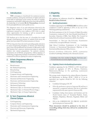 VITEEE-2013


1.    Introduction                                                    3. Eligibility
       VIT is emerging as a benchmark for continuous journey          3.1. Nationality:
towards excellence, among the institutions of higher education        The applicant for admission should be a Resident / Non
in the field of technology in the country. Its values of equality,
                                                                      Resident Indian National.
transparency and healthy collaboration have been ably guided by
the leadership of its founder Dr. G. Viswanathan, renowned            3.2. Qualifying Examination:
for his principled life devoted to public service.
                                                                      Candidates appearing for the VITEEE-2013 should have either
The ubiquitous sense of joy and enthusiasm observed in the            completed or shall be appearing in 2013, in any one of the
campus bears testimony to the positive learning and living            following qualifying examinations:
experiences enjoyed by every student at VIT. Ours is a place
where opportunities for learning as well as recreation are            The final examination of the 10+2 system of Higher Secondary
maximized and distractions are minimized.                             Examination conducted by the State Board;Central Board of
                                                                      Secondary Education (CBSE, New Delhi); The Council for
VIT Students get to feel the taste of a boundary-less world           Indian School Certificate Examination (ISCE, New Delhi).
through a heterogeneous mixture of students from across the
globe, who have made VIT as their institution of choice.              Intermediate or Two-year Pre-University Examination
                                                                      conducted by a recognized Board/ University.
VIT has long since been devoted to providing quality education
in various Engineering disciplines of Science and Technology          High School Certificate Examination of the Cambridge
and of late it has proliferated into frontiers of Research as well.   University or International Baccalaureate Diploma of the
The Institute has a rigorous selection procedure to admit the         International Baccalaureate Office, Geneva.
students into various programmes. An exclusive entrance               General Certificate Education (GCE) examination
examination for all B.Tech. programmes, Vellore Institute of
                                                                      (London/Cambridge/Srilanka) at the Advanced (A) level.
Technology Engineering Entrance Examination (VITEEE), is
conducted for all those aspiring for a career in engineering.
                                                                        Candidates who have studied in Regular, Full time and
2.    B.Tech. Programmes offered at                                     Formal Education are alone eligible to apply
      Vellore Campus
                                                                      3.3. Eligibility Criteria in the Qualifying Examination:
l Bioinformatics
l Bio-Medical Engineering
                                                                      Candidates appearing for the VITEEE in 2013 should have
                                                                      secured an aggregate of 60% in Physics, Chemistry,
l Biotechnology
                                                                      Mathematics/Biology in the qualifying examination
l Civil Engineering
                                                                      (+2/Intermediate).
l Computer Science and Engineering
                                                                      The average marks obtained in the subjects Physics, Chemistry
l Electronics and Communication Engineering
                                                                      and Mathematics or Biology (PCM / PCB) in +2 (or its
l Electrical and Electronics Engineering
                                                                      equivalent) put together should be 50% for the following
l Electronics and Instrumentation Engineering                         categories:
l Information Technology
                                                                      l     Candidates belonging to SC/ST
l Mechanical Engineering
                                                                      l     Fill in the proforma as given in Annexure III and have it
l Mechanical ( Spec. in Automotive Engineering )
                                                                            attested by a competent authority (The list of authorities
l Mechanical ( Spec. in Chemical Process Engg. )
                                                                            empowered for the same is given in Annexure III).
l Mechanical ( Spec. in Energy Engineering )
                                                                      l     Candidates hailing from Jammu and Kashmir and the
                                                                            North Eastern states of Arunachal Pradesh, Assam,
2.1 B. Tech. Programmes offered at                                          Manipur, Meghalaya, Mizoram, Nagaland, Sikkim and
    Chennai Campus                                                          Tripura.
l Civil Engineering                                                   l     Fill in the CERTIFICATE TO PROVE NATIVITY
l Computer Science and Engineering
                                                                            (proforma given in Annexure III).
l Electronics and Communication Engineering                           These documents should be produced at the time of
l Electrical and Electronics Engineering
                                                                      counselling, failing which they will not be considered for
l Mechanical Engineering
                                                                      admission.




2
 