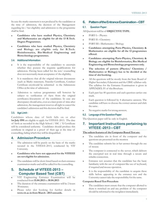 VITEEE-2013


In case the marks statement is not produced by the candidates at      6. Pattern of the Entrance Examination – CBT
the time of admission, the decision of the Management
regarding his / her eligibility and admission to the programme        6.1.    Question Paper:
shall be final.                                                       All Questions will be of OBJECTIVE TYPE.
l    Candidates who have studied Physics, Chemistry                   l      PART-I – Physics
     and Mathematics are eligible for all the 13 B.Tech.              l      PART-II – Chemistry
     Degree Programmes.
                                                                      l      PART-III – Mathematics / Biology
l    Candidates who have studied Physics, Chemistry
                                                                      l      Candidates attempting Parts-Physics, Chemistry &
     and Biology are eligible only for B.Tech.
                                                                             Mathematics are eligible for all the 13 programmes
     Bioinformatics, Bio-Medical Engineering and
                                                                             offered.
     Biotechnology programmes.
                                                                      l      Candidates attempting Parts-Physics, Chemistry &
3.4. Additional Information:                                                 Biology are eligible for Bioinformatics, Bio-Medical
l     It is the responsibility of the candidates to ascertain                Engineering and Biotechnology programmes only.
      whether they possess the requisite qualifications for           l      The selection of pattern (Physics/ Chemistry /
      admission. Having been called for the test/ counselling                Mathematics or Biology) has to be decided at the
      does not necessarily mean acceptance of the eligibility.               time of slot booking.
l     It is mandatory that all the original relevant documents        l      All the questions will be mostly from the State Board of
      (such as Marks statement, Transfer Certificate, Conduct                Higher Secondary Education and the CBSE syllabus only.
      Certificate etc)should be submitted to the Admissions                  The syllabus for the Entrance Examination is given in
      Office at the time of admission.                                       APPENDIX-IV of this Brochure.
l     Admission to various programmes will however be                 l      Each part has 40 questions and each question carries one
      subject to verification of facts from the original                     mark.
      certificates/documents of the candidates. In case any           l      Each question is followed by 4 alternative answers. The
      discrepancy should arise, even at a later point of time after          candidate will have to choose the correct answer and click
      admission, the management reserves all right to cancel the             the same .
      candidate’s admission and this decision shall be final.
                                                                      l      No negative marks for wrong answers.
3.5. Age Limit :
                                                                      6.2. Language of the Question Paper:
Candidates whose date of birth falls on or after
                                                                      The Question paper will be only in English.
1st July 1991 are eligible to apply for VITEEE-2013. The date
of birth as recorded in the High School / SSC / X Certificate         7. Important Instructions pertaining to
will be considered authentic. Candidates should produce this
certificate in original as a proof of their age at the time of
                                                                         VITEEE -2013 – CBT
counselling, failing which they will be disqualified.                 The salient features of the Computer Based Test are:
                                                                      l      The candidate sits in front of the computer and the
4.    Admission Procedure                                                    questions are presented on the monitor.
l     The admission will be purely on the basis of the marks          l      The candidate submits his or her answer through the use
      secured in the VITEEE-2013, conducted by VIT                           of mouse.
      University.
                                                                      l      The computer is connected to the server, which delivers
l     Candidates who have not appeared for the VITEEE                        the encrypted test in real time through a secure and
      are not eligible for admission.                                        reliable connection.
l     The candidates will be short-listed based on their entrance     l      Entrance test assumes that the candidate has the basic
      examination marks and will be called for the counselling.              familiarity with the use of computer like use of keyboard,
                                                                             if required and mouse operation.
5.     Schedule of VITEEE-2013 –                                      l      It is the responsibility of the candidate to acquire these
       Computer Based Test (CBT)                                             skills before appearing in the entrance test and the
l VIT Engineering Entrance Examination will be                               University cannot take the responsibility for the same.
  conducted from 15.04.2013 to 30.04.2013                             Computer Based Test Procedure
l The duration of the entrance examination will be 2 hours

  30 minutes.                                                         l      The candidates must ensure that the computer allotted to
l Please  refer slot booking for further details in                          them is switched on and any problem of the computer
  www.vit.ac.in from March - 2013 onwards.                                   should be informed to the invigilator immediately.

                                                                                                                                      3
 
