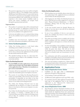 VITEEE-2013


l   The questions appearing on the screen will be in English.       Online Test Booking Procedure
    All questions will be of the Multiple Choice Question
                                                                    l    While booking your test schedule, please ensure that you
    (MCQ) type. Each MCQ consists of a stem which may be
                                                                         have a photocopy of the application form you submitted
    in the form of a question or an incomplete statement and
                                                                         and the Online Test Booking Password
    four responses labeled A, B, C and D. Only one of the four
    responses is the correct answer. Candidate needs to             l   After logging into the Online Test Booking System you
    choose that answer. Candidates can navigate freely                  have to select the test you wish to apply for i.e. you have to
    through the questions back and forth.                               select Physics/Chemistry/Mathematics or Physics/
                                                                        Chemistry/ Biology from the drop down menu to
Important Note
                                                                        proceed further.
l   The number of examination days will be estimated based          l   A slot once booked cannot be changed. Request for
    on the total number of applications received for the                change of test city, date or slot will not be entertained
    particular group of courses and the test centre choices             under any circumstances.
    given by the candidates in the application form.
                                                                    l   In case of non availability of slots in a test centre of
l   In the rare and unlikely event of a technical failure during        choice, the candidate may choose to book a slot in an
    the test, the candidate may be required to attempt the test         alternative centre/ date.
    again.
                                                                    l   The online test booking system is available only for those
l   Candidate must visit www.vit.ac.in regularly to obtain              eligible candidates who have submitted the application
    latest news, information and updates on the entrance test.          forms complete in all respects on or before the last date
7.1 Online Test Booking System                                          mentioned.

l   Online Test booking system is a web based online                l   It is the responsibility of the candidate to book their test
    scheduling system available at www.vit.ac.in.                       schedule in ONLINE TEST BOOKING SYSTEM
                                                                        within the given time frame. VIT will not be held
l   Candidate should first choose the Test City (This should            accountable for the non bookings. The entrance test fee
    be the same as chosen in the applications form) and then            will not be refunded under any circumstances for such
    the date and the batch for the exams.                               cases.
l   The schedule bookings are done on a first-come first-           l   The confirmation mail will be automatically sent to the
    served basis and are subject to the availability of the test        candidate’s email address after he/she has booked his/her
    centre date and time.                                               schedule through the Online Test Booking System.
Online Test Booking Password                                        l   Also once the booking is complete the e-Admit card will
l   For both OMR and online applications, the password                  be generated which needs to be printed by the student by
    will be sent by email to the email address mentioned                the student from our website www.vit.ac.in
    in the application form. Therefore it is mandatory to           8. Application Forms
    give correct email address.
                                                                    8.1. Issue of Application Forms - Online
l   University will not be responsible for non receipt of the
                                                                    l   Candidates can also apply online at www.vit.ac.in/
    email, if the email address given is incomplete or incorrect.
                                                                        admissions through the following mode :
l   The security of your Online Test Booking Password is            l    (i) Net banking /Credit card/Debit card
    totally your responsibility. VIT University will not be held
    accountable or responsible for any claim or loss that           l    (ii) DD mode (online applicants need to pay ` 900/- only).
    results directly or indirectly from any unauthorized use or     l   It is mandatory that the online applicants should send the
    misuse of your online test booking password.                        hard copy of the application form to the University
                                                                        addressed to the “Director-UG Admissions”,
l   The Online Test Booking Password must be kept                       VIT University, Vellore-632014.
    confidential. Do not disclose it to others or write them
    down or store them in a file on your computer or as auto-       8.2. Issue of Application Forms - OMR
    save password.                                                  l   The Prospectus and the information brochure for the
                                                                        B.Tech. programme, along with the necessary enclosures
l   Your Online Test Booking Password is required only for
                                                                        which include the Application Form and a printed self-
    the purpose of booking a schedule given by the
                                                                        addressed envelope, can be obtained against cash payment
    University. Please note that the online test booking system
                                                                        of ` 950/- from the various post offices as given in the
    will not allow the candidates to book a slot after the
                                                                        VIT website: www.vit.ac.in
    booking end date.

4
 