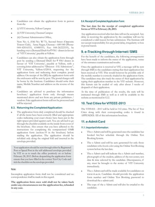 VITEEE-2013


l       Candidates can obtain the application form in person           8.4. Receipt of Completed Application Form:
        from the
                                                                       The last date for the receipt of completed application
l       (i) VIT University, Vellore Campus                             forms at VIT is February 28, 2013.
l       (ii) VIT University, Chennai Campus                            Any application received after last date will not be accepted. Any
l       (iii) Chennai Administrative Office,                           delay in receiving the application by the candidate will not be
                                                                       considered a valid reason for late submission. The Institute will
        New No. 6, (Old No. W-73), Second Street (Opposite             not accept responsibility for any postal delay, irregularity or loss
        Towers Club), Anna Nagar, Chennai – 600 040 (Phone:            in postal transit.
        044-42016555, 65480555, Fax: 044-26222555), by
        handing over a Demand Draft for ` 950/- drawn in favour
        of ‘VIT University’, payable at Vellore.                       9. e-Tracking through Internet / SMS
l       Candidates can also obtain the application form through        For the benefit of the candidates, the following arrangements
        post by sending a Demand Draft for ` 950/-drawn in             have been made to inform the status of the application, venue
        favour of ‘VIT University’, payable at Vellore, with a         of the entrance examination and results.
        covering letter addressed to “Director - UG Admissions”,       Once the application is received at VIT, a message will be sent
        VIT University, Vellore-632014, requesting for the             through SMS to the candidates stating that their application has
        application form and indicating their complete postal          been received at VIT. This would however be possible only if
        address. On receipt of the DD, the application form with       the mobile number is correctly shaded in the application form.
        the enclosures will be sent by post. The postal charges will   The candidates may also track the status of their application by
        be borne by the Institute. Candidates should write their       typing their application number in the VIT website. However,
        name, Mobile Number and address on the reverse of the          this feature can be availed of only after about 3 weeks of
        DD.                                                            despatch of their application.
l       Candidates are advised to purchase the information             At the time of publication of the results, the rank will be
        brochure/ application form only through means                  intimated through SMS as well as it will be available in the
        mentioned above and not from any private publishers /          website as mentioned in 12.2.
        vendors. Fake application forms will not be processed and
        will be rejected.                                              10. Test Cities for VITEEE-2013
8.3. Returning the Completed Application:                              The VITEEE - 2013 will be held in 112 cities. The list of Test
l       The application form duly completed should be checked          Cities along with their corresponding codes is found in
        if all the items have been correctly filled and appropriate    APPENDIX- III of this information brochure.
        codes indicating your exact choice have been put in the
        right spaces provided against each. You are advised to go      11. e-Admit Card
        through the checklist available on the inside front cover of
        the brochure. Also ensure that you have adhered to the         11.1. Important Information:
        instructions for completing the computerized OMR
        application form (section-19 in the brochure) before           l     The e-Admit card will be generated once the candidate has
        mailing the application. The application should be                   booked his/her schedule through the Online Test
        refolded only along the original fold and inserted in the            Booking System.
        envelope provided.
                                                                       l     The e-Admit card will be auto generated for only those
                                                                             candidates who book a slot using the Online Test Booking
  Your application should be sent through either by Registered
  Post or Speed Post in the self-addressed envelope provided                 system before the last date.
  by VIT so as to reach the office positively on or before             l     The e-Admit card will indicate the e-Admit card number,
  February 28, 2013. Before despatching the application form                 photograph of the student, address of the test center, test
  ensure that you have filled in the correct Test City Code and              date & time selected by the candidate. Discrepancies, if
  tick the checklist on the envelope provided.                               any, must be brought to the notice of VIT University
                                                                             immediately.
Note:
                                                                       l     The e-Admit card will be made available for candidates on
Incomplete application form shall not be considered and no                   www.vit.ac.in. Candidate should provide the application
correspondence shall be made in this regard.                                 form number and Online Test Booking password to
                                                                             download the e-admit card.
The application form once sold shall not be taken back
under any circumstances nor the application fee, refunded              l     The copy of the e-Admit card will also be emailed to the
in any case.                                                                 candidate.

                                                                                                                                          5
 