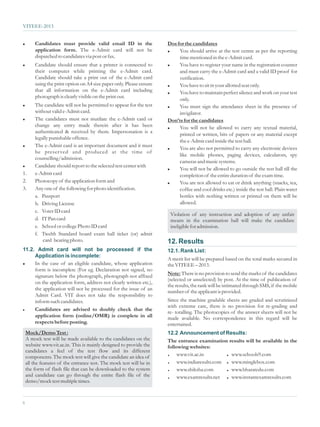 VITEEE-2013


l     Candidates must provide valid email ID in the                 Dos for the candidates
      application form. The e-Admit card will not be                l You should arrive at the test centre as per the reporting

      dispatched to candidates via post or fax.                          time mentioned in the e-Admit card.
l     Candidate should ensure that a printer is connected to        l You have to register your name in the registration counter

      their computer while printing the e-Admit card.                    and must carry the e-Admit card and a valid ID proof for
      Candidate should take a print out of the e-Admit card              verification.
      using the print option on A4 size paper only. Please ensure   l You have to sit in your allotted seat only.
      that all information on the e-Admit card including            l You have to maintain perfect silence and work on your test
      photograph is clearly visible on the print out.
                                                                         only.
l  The candidate will not be permitted to appear for the test       l You must sign the attendance sheet in the presence of
   without valid e-Admit card.                                           invigilator.
l The candidates must not mutilate the e-Admit card or
                                                                    Don’ts for the candidates
   change any entry made therein after it has been                  l You will not be allowed to carry any textual material,
   authenticated & received by them. Impersonation is a
                                                                         printed or written, bits of papers or any material except
   legally punishable offence.
                                                                         the e-Admit card inside the test hall.
l The e-Admit card is an important document and it must
                                                                    l You are also not permitted to carry any electronic devices
   be preser ved and produced at the time of
                                                                         like mobile phones, paging devices, calculators, spy
   counselling/admission.
                                                                         cameras and music systems.
l Candidate should report to the selected test center with
                                                                    l You will not be allowed to go outside the test hall till the
1. e-Admit card                                                          completion of the entire duration of the exam time.
2. Photocopy of the application form and                            l You are not allowed to eat or drink anything (snacks, tea,

3. Any one of the following for photo identification.                    coffee and cool drinks etc.) inside the test hall. Plain water
   a. Passport                                                           bottles with nothing written or printed on them will be
   b. Driving License                                                    allowed.
   c. Voter ID card
                                                                     Violation of any instruction and adoption of any unfair
   d. IT Pan card                                                    means in the examination hall will make the candidate
   e. School or college Photo ID card                                ineligible for admission.
   f. Twelth Standard board exam hall ticket (or) admit
       card bearing photo.                                          12. Results
11.2. Admit card will not be processed if the                       12.1. Rank List:
     Application is incomplete:
                                                                    A merit list will be prepared based on the total marks secured in
l In the case of an eligible candidate, whose application
                                                                    the VITEEE – 2013.
     form is incomplete (For eg. Declaration not signed, no
     signature below the photograph, photograph not affixed         Note: There is no provision to send the marks of the candidates
                                                                    (selected or unselected) by post. At the time of publication of
     on the application form, address not clearly written etc.),
                                                                    the results, the rank will be intimated through SMS, if the mobile
     the application will not be processed for the issue of an
                                                                    number of the applicant is provided.
     Admit Card. VIT does not take the responsibility to
     inform such candidates.                                        Since the machine gradable sheets are graded and scrutinized
                                                                    with extreme care, there is no provision for re-grading and
l Candidates are advised to doubly check that the
                                                                    re- totalling. The photocopies of the answer sheets will not be
     application form (online/OMR) is complete in all               made available. No correspondence in this regard will be
     respects before posting.                                       entertained.
  Mock/Demo Test :                                                  12.2 Announcement of Results:
  A mock test will be made available to the candidates on the       The entrance examination results will be available in the
  website www.vit.ac.in. This is mainly designed to provide the     following websites:
  candidates a feel of the test flow and its different
  components. The mock test will give the candidate an idea of      =    www.vit.ac.in        www.schools9.com
                                                                                                  =


  all the features of the entrance test. The mock test will be in   =    www.indiaresults.com www.minglebox.com
                                                                                                  =


  the form of flash file that can be downloaded to the system       =    www.shiksha.com      www.bharatedu.com
                                                                                                  =


6
  and candidate can go through the entire flash file of the         =    www.examresults.net  www.instantexamresults.com
                                                                                                  =
  demo/mock test multiple times.


6
 