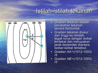 Istilah-istilah tekananIstilah-istilah tekanan
• Gradien tekanan adalahGradien tekanan adalah
perubahan tekananperubahan tekanan
secara horizontal.secara horizontal.
• Gradien tekanan diukurGradien tekanan diukur
dari tinggi ke rendah,dari tinggi ke rendah,
tegak lurus dengan isobartegak lurus dengan isobar
terdekat dan merupakanterdekat dan merupakan
jarak terpendek diantarajarak terpendek diantara
isobar-isobar tersebut.isobar-isobar tersebut.
• Gradien AA’=(1012-1003)Gradien AA’=(1012-1003)
/d/d
• Gradien AB’=(1012-1003)Gradien AB’=(1012-1003)
/d’/d’
d
d’
 
