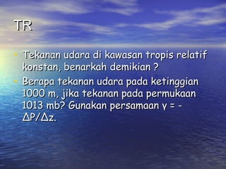 TRTR
• Tekanan udara di kawasan tropis relatifTekanan udara di kawasan tropis relatif
konstan, benarkah demikian ?konstan, benarkah demikian ?
• Berapa tekanan udara pada ketinggianBerapa tekanan udara pada ketinggian
1000 m, jika tekanan pada permukaan1000 m, jika tekanan pada permukaan
1013 mb? Gunakan1013 mb? Gunakan persamaanpersamaan γγ = -= -
∆P/∆z.∆P/∆z.
 