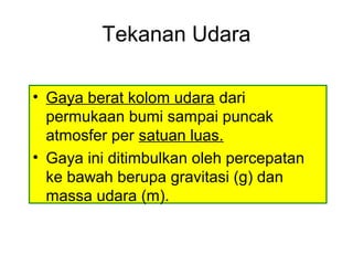 Tekanan Udara
• Gaya berat kolom udara dari
permukaan bumi sampai puncak
atmosfer per satuan luas.
• Gaya ini ditimbulkan oleh percepatan
ke bawah berupa gravitasi (g) dan
massa udara (m).
 