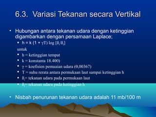 6.3. Variasi Tekanan secara Vertikal6.3. Variasi Tekanan secara Vertikal
• Hubungan antara tekanan udara dengan ketinggian
digambarkan dengan persamaan Laplace;
 h = k (1 + γT) log [ßo/ßh]
untuk
 h = ketinggian tempat
 k = konstanta 18.400)
 γ = koefisien pemuaian udara (0,00367)
 T = suhu rerata antara permukaan laut sampai ketinggian h
 ßo= tekanan udara pada permukaan laut
 ßh= tekanan udara pada ketinggian h
• Nisbah penurunan tekanan udara adalah 11 mb/100 m
 