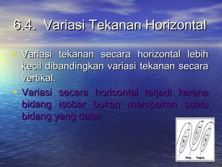 6.4. Variasi Tekanan Horizontal6.4. Variasi Tekanan Horizontal
• Variasi tekanan secara horizontal lebihVariasi tekanan secara horizontal lebih
kecil dibandingkan variasi tekanan secarakecil dibandingkan variasi tekanan secara
vertikal.vertikal.
• Variasi secara horisontal terjadi karenaVariasi secara horisontal terjadi karena
bidang isobar bukan merupakan suatubidang isobar bukan merupakan suatu
bidang yang datarbidang yang datar
 