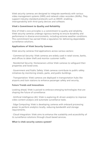 Vitek security cameras are designed to integrate seamlessly with various
video management systems (VMS) and network video recorders (NVRs). They
support industry-standard protocols such as ONVIF, enabling
interoperability with third-party devices and software.
Vitek's Commitment to Quality and Reliability
One of Vitek's core principles is a commitment to quality and reliability.
Vitek security cameras undergo rigorous testing to ensure durability and
performance in diverse environments, including extreme weather conditions.
This commitment has earned Vitek a reputation for delivering dependable
surveillance solutions.
Applications of Vitek Security Cameras
Vitek security cameras find applications across various sectors:
· Commercial Security: Vitek cameras are widely used in retail stores, banks,
and offices to deter theft and monitor customer traffic.
· Residential Security: Homeowners utilize Vitek cameras to safeguard their
properties and loved ones.
· Government and Public Safety: Vitek cameras contribute to public safety
initiatives by monitoring streets, parks, and public buildings.
· Transportation: Vitek cameras are deployed in transportation hubs like
airports and train stations to enhance passenger safety and security.
Future Trends and Innovations
Looking ahead, Vitek is poised to embrace emerging technologies that are
shaping the future of surveillance:
· Artificial Intelligence (AI): Vitek is exploring AI-driven analytics to improve
video content analysis and automate surveillance tasks.
· Edge Computing: Vitek is developing cameras with onboard processing
power to perform analytics locally, reducing bandwidth and storage
requirements.
· Cloud Integration: Vitek aims to enhance the scalability and accessibility of
its surveillance solutions through cloud-based services.
What is vitek security camera system?
 