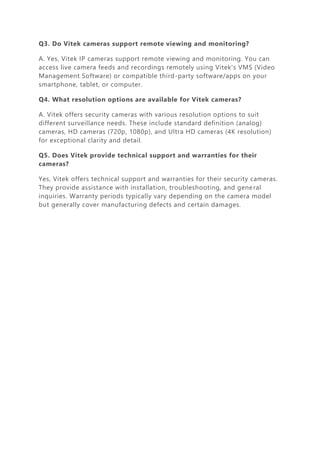 Q3. Do Vitek cameras support remote viewing and monitoring?
A. Yes, Vitek IP cameras support remote viewing and monitoring. You can
access live camera feeds and recordings remotely using Vitek's VMS (Video
Management Software) or compatible third-party software/apps on your
smartphone, tablet, or computer.
Q4. What resolution options are available for Vitek cameras?
A. Vitek offers security cameras with various resolution options to suit
different surveillance needs. These include standard definition (analog)
cameras, HD cameras (720p, 1080p), and Ultra HD cameras (4K resolution)
for exceptional clarity and detail.
Q5. Does Vitek provide technical support and warranties for their
cameras?
Yes, Vitek offers technical support and warranties for their security cameras.
They provide assistance with installation, troubleshooting, and general
inquiries. Warranty periods typically vary depending on the camera model
but generally cover manufacturing defects and certain damages.
 