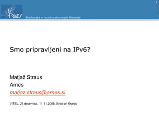 1



           Akademska in raziskovalna mreža Slovenije




Smo pripravljeni na IPv6?



Matjaž Straus
Arnes
matjaz.straus@arnes.si
VITEL, 21.delavnica, 11.11.2008, Brdo pri Kranju
 