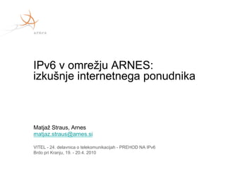 IPv6 v omrežju ARNES:
izkušnje internetnega ponudnika



Matjaž Straus, Arnes
matjaz.straus@arnes.si

VITEL - 24. delavnica o telekomunikacijah - PREHOD NA IPv6
Brdo pri Kranju, 19. - 20.4. 2010
 