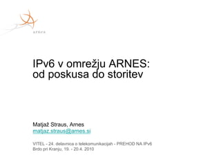 IPv6 v omrežju ARNES:
od poskusa do storitev



Matjaž Straus, Arnes
matjaz.straus@arnes.si

VITEL - 24. delavnica o telekomunikacijah - PREHOD NA IPv6
Brdo pri Kranju, 19. - 20.4. 2010
 