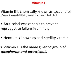 Vitamin E
Vitamin E is chemically known as tocopherol
(Greek: tocos=childbirth, piro=to bear and ol=alcohol)
• An alcohol was capable to prevent
reproductive failure in animals
• Hence it is known as anti-sterility vitamin
• Vitamin E is the name given to group of
tocopherols and tocotrienols
 
