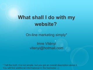 What shall I do with my website?   On-line marketing simply* Imre Vitényi [email_address] * Tell the truth, it is not simple, but you got an overall description about it.  You will find additional informational in the footnotes ;-) 