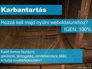 Karbantartás
Hozzá kell majd nyúlni weboldalunkhoz?
                            IGEN, 100%



Ezért fontos tisztázni:
garancia, támogatás, rendelkezésre állás,
ki tudja továbbfejleszteni?
                                            Fotó: Vitényi Imre
 