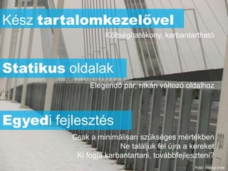 Kész tartalomkezelővel
                    Költséghatékony, karbantartható



Statikus oldalak
               Elegendő pár, ritkán változó oldalhoz



Egyedi fejlesztés
          Csak a minimálisan szükséges mértékben
                        Ne találjuk fel újra a kereket
           Ki fogja karbantartani, továbbfejleszteni?
                                                Fotó: Vitényi Imre
 