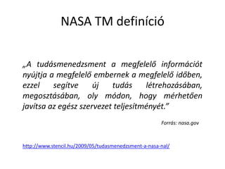 NASA TM definíció„A tudásmenedzsment a megfelelő információt nyújtja a megfelelő embernek a megfelelő időben, ezzel segítve új tudás létrehozásában, megosztásában, oly módon, hogy mérhetően javítsa az egész szervezet teljesítményét.” Forrás: nasa.govhttp://www.stencil.hu/2009/05/tudasmenedzsment-a-nasa-nal/
