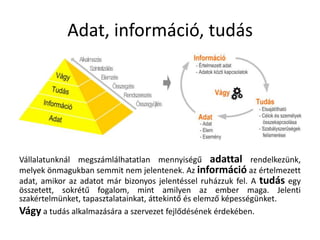 Adat, információ, tudásVállalatunknál megszámlálhatatlan mennyiségű adattalrendelkezünk, melyek önmagukban semmit nem jelentenek. Az információ az értelmezett adat, amikor az adatot már bizonyos jelentéssel ruházzuk fel. A tudás egy összetett, sokrétű fogalom, mint amilyen az ember maga. Jelenti szakértelmünket, tapasztalatainkat, áttekintő és elemző képességünket.Vágy a tudás alkalmazására a szervezet fejlődésének érdekében.