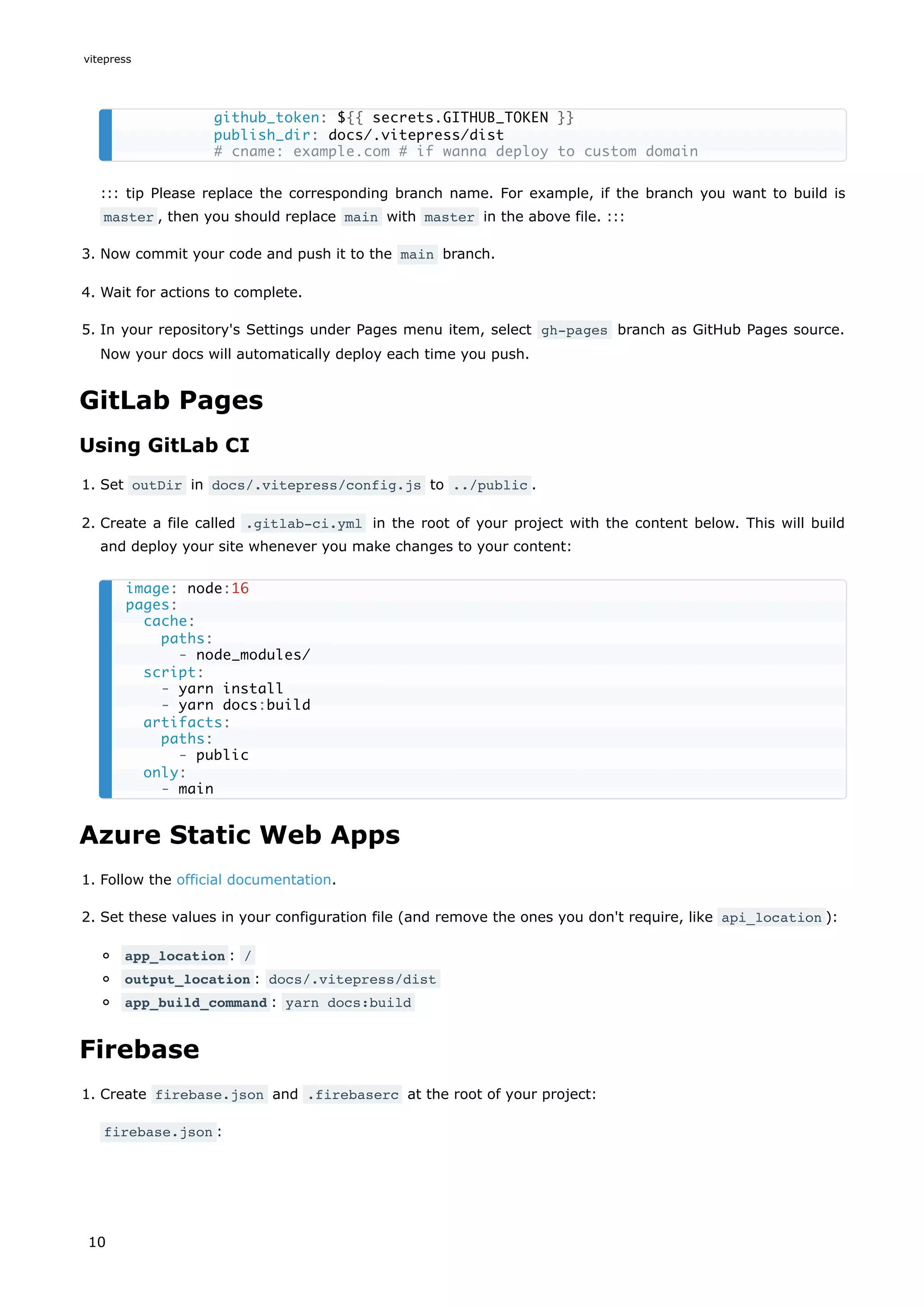::: tip Please replace the corresponding branch name. For example, if the branch you want to build is
master , then you should replace main with master in the above file. :::
3. Now commit your code and push it to the main branch.
4. Wait for actions to complete.
5. In your repository's Settings under Pages menu item, select gh-pages branch as GitHub Pages source.
Now your docs will automatically deploy each time you push.
GitLab Pages
Using GitLab CI
1. Set outDir in docs/.vitepress/config.js to ../public .
2. Create a file called .gitlab-ci.yml in the root of your project with the content below. This will build
and deploy your site whenever you make changes to your content:
Azure Static Web Apps
1. Follow the official documentation.
2. Set these values in your configuration file (and remove the ones you don't require, like api_location ):
app_location : /
output_location : docs/.vitepress/dist
app_build_command : yarn docs:build
Firebase
1. Create firebase.json and .firebaserc at the root of your project:
firebase.json :
github_token: ${{ secrets.GITHUB_TOKEN }}
publish_dir: docs/.vitepress/dist
# cname: example.com # if wanna deploy to custom domain
image: node:16
pages:
cache:
paths:
- node_modules/
script:
- yarn install
- yarn docs:build
artifacts:
paths:
- public
only:
- main
vitepress
10
 