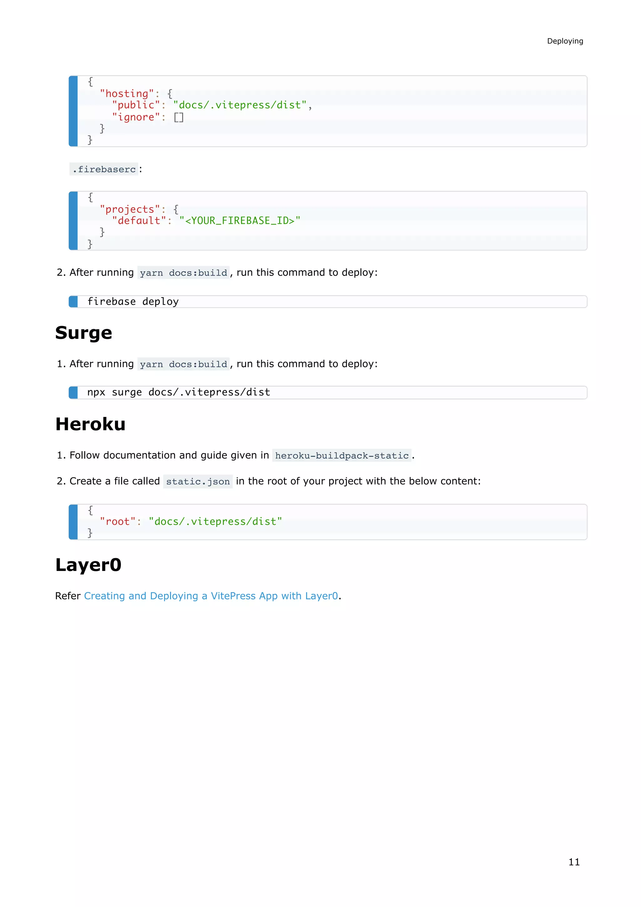 .firebaserc :
2. After running yarn docs:build , run this command to deploy:
Surge
1. After running yarn docs:build , run this command to deploy:
Heroku
1. Follow documentation and guide given in heroku-buildpack-static .
2. Create a file called static.json in the root of your project with the below content:
Layer0
Refer Creating and Deploying a VitePress App with Layer0.
{
"hosting": {
"public": "docs/.vitepress/dist",
"ignore": []
}
}
{
"projects": {
"default": "<YOUR_FIREBASE_ID>"
}
}
firebase deploy
npx surge docs/.vitepress/dist
{
"root": "docs/.vitepress/dist"
}
Deploying
11
 