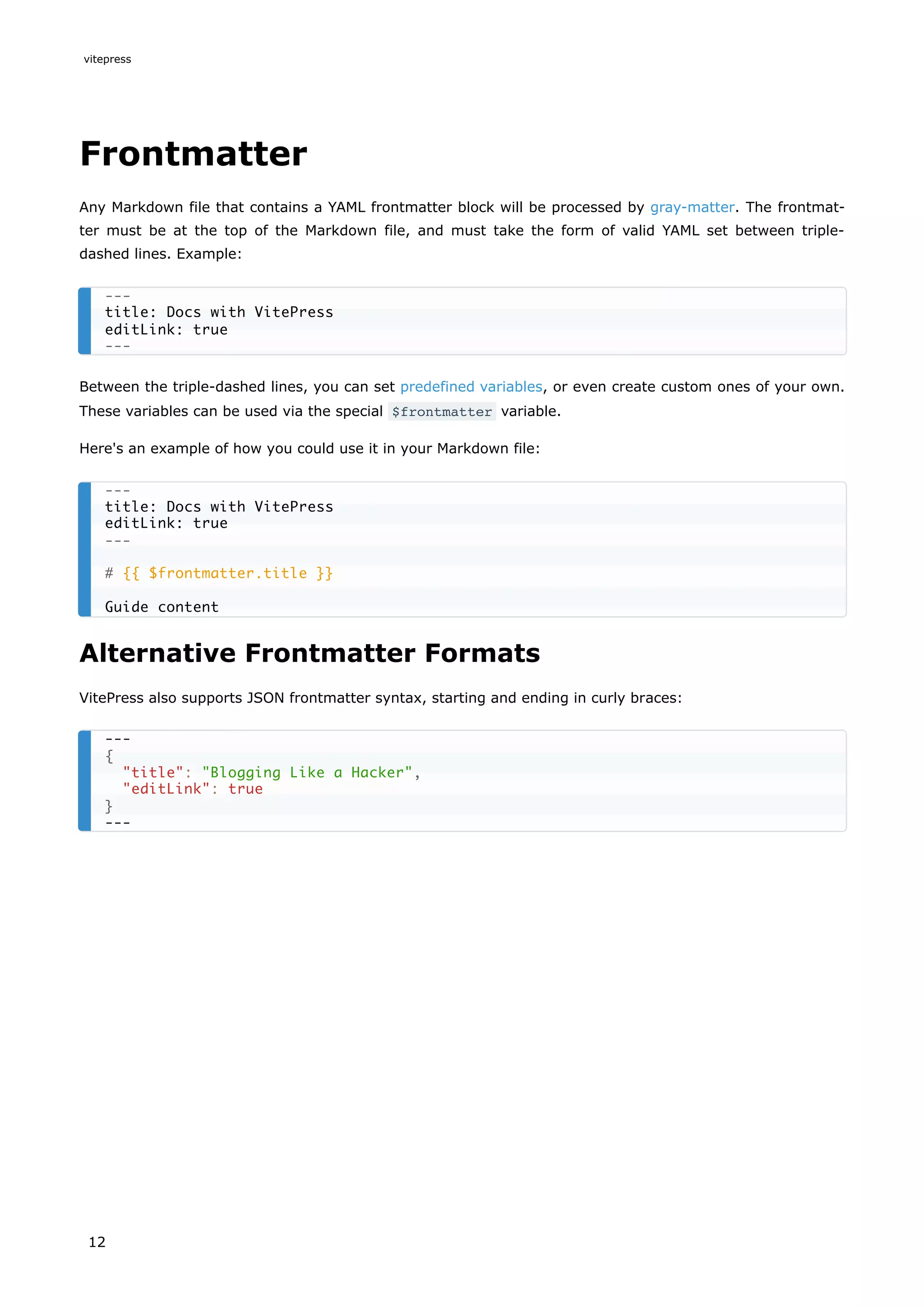 Frontmatter
Any Markdown file that contains a YAML frontmatter block will be processed by gray-matter. The frontmat-
ter must be at the top of the Markdown file, and must take the form of valid YAML set between triple-
dashed lines. Example:
Between the triple-dashed lines, you can set predefined variables, or even create custom ones of your own.
These variables can be used via the special $frontmatter variable.
Here's an example of how you could use it in your Markdown file:
Alternative Frontmatter Formats
VitePress also supports JSON frontmatter syntax, starting and ending in curly braces:
---
title: Docs with VitePress
editLink: true
---
---
title: Docs with VitePress
editLink: true
---
# {{ $frontmatter.title }}
Guide content
---
{
"title": "Blogging Like a Hacker",
"editLink": true
}
---
vitepress
12
 