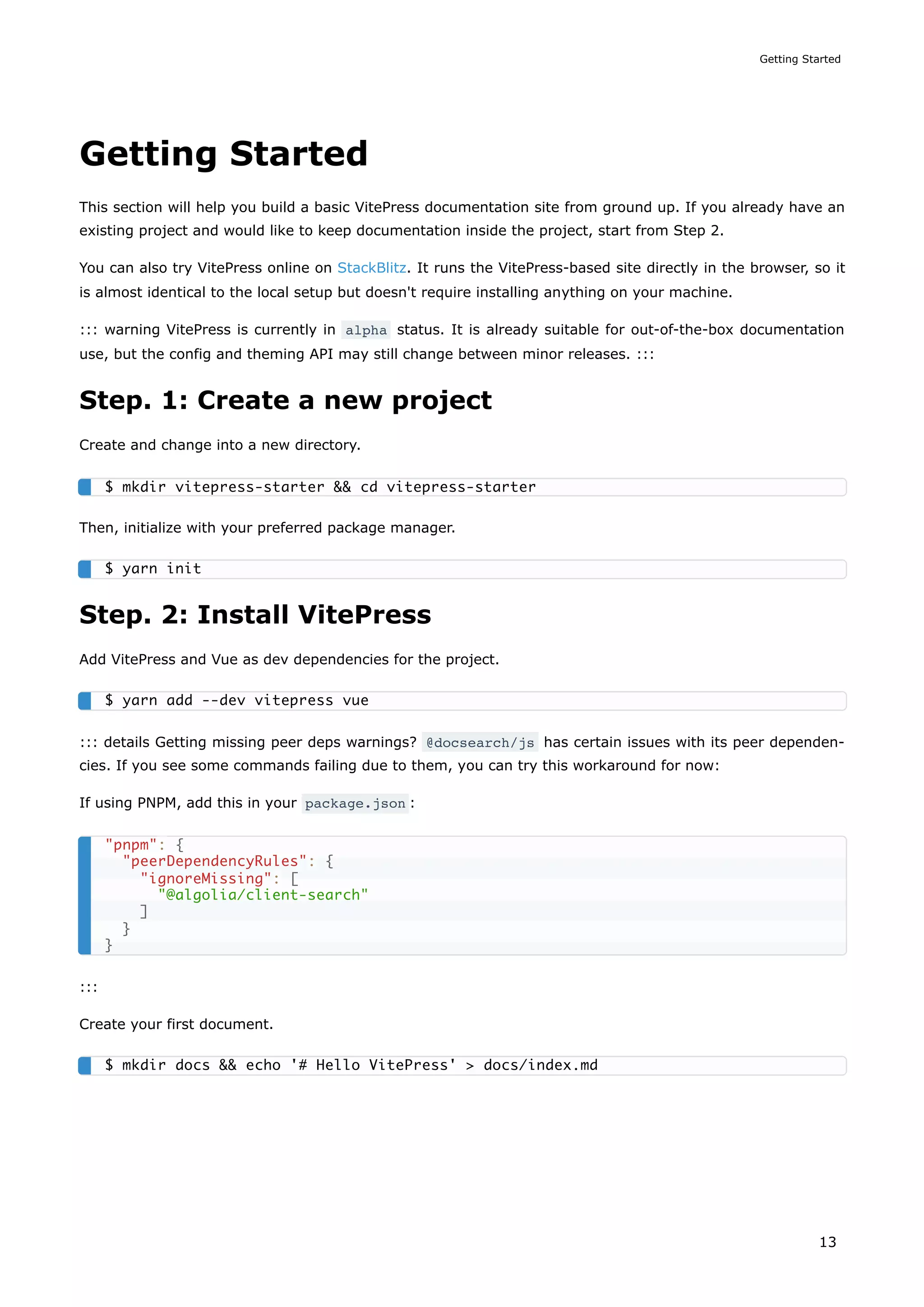 Getting Started
This section will help you build a basic VitePress documentation site from ground up. If you already have an
existing project and would like to keep documentation inside the project, start from Step 2.
You can also try VitePress online on StackBlitz. It runs the VitePress-based site directly in the browser, so it
is almost identical to the local setup but doesn't require installing anything on your machine.
::: warning VitePress is currently in alpha status. It is already suitable for out-of-the-box documentation
use, but the config and theming API may still change between minor releases. :::
Step. 1: Create a new project
Create and change into a new directory.
Then, initialize with your preferred package manager.
Step. 2: Install VitePress
Add VitePress and Vue as dev dependencies for the project.
::: details Getting missing peer deps warnings? @docsearch/js has certain issues with its peer dependen-
cies. If you see some commands failing due to them, you can try this workaround for now:
If using PNPM, add this in your package.json :
:::
Create your first document.
$ mkdir vitepress-starter && cd vitepress-starter
$ yarn init
$ yarn add --dev vitepress vue
"pnpm": {
"peerDependencyRules": {
"ignoreMissing": [
"@algolia/client-search"
]
}
}
$ mkdir docs && echo '# Hello VitePress' > docs/index.md
Getting Started
13
 