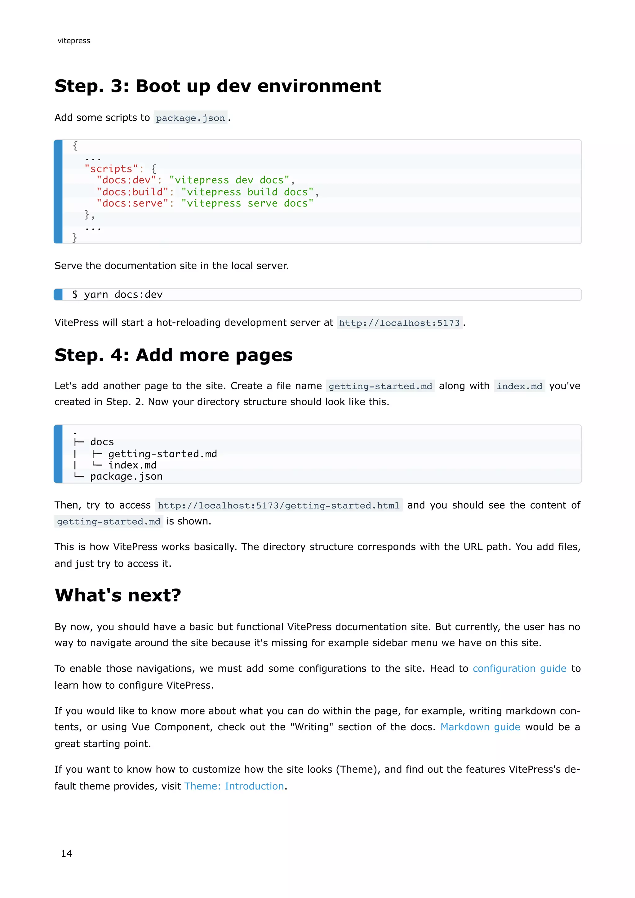 Step. 3: Boot up dev environment
Add some scripts to package.json .
Serve the documentation site in the local server.
VitePress will start a hot-reloading development server at http://localhost:5173 .
Step. 4: Add more pages
Let's add another page to the site. Create a file name getting-started.md along with index.md you've
created in Step. 2. Now your directory structure should look like this.
Then, try to access http://localhost:5173/getting-started.html and you should see the content of
getting-started.md is shown.
This is how VitePress works basically. The directory structure corresponds with the URL path. You add files,
and just try to access it.
What's next?
By now, you should have a basic but functional VitePress documentation site. But currently, the user has no
way to navigate around the site because it's missing for example sidebar menu we have on this site.
To enable those navigations, we must add some configurations to the site. Head to configuration guide to
learn how to configure VitePress.
If you would like to know more about what you can do within the page, for example, writing markdown con-
tents, or using Vue Component, check out the "Writing" section of the docs. Markdown guide would be a
great starting point.
If you want to know how to customize how the site looks (Theme), and find out the features VitePress's de-
fault theme provides, visit Theme: Introduction.
{
...
"scripts": {
"docs:dev": "vitepress dev docs",
"docs:build": "vitepress build docs",
"docs:serve": "vitepress serve docs"
},
...
}
$ yarn docs:dev
.
├─ docs
│ ├─ getting-started.md
│ └─ index.md
└─ package.json
vitepress
14
 