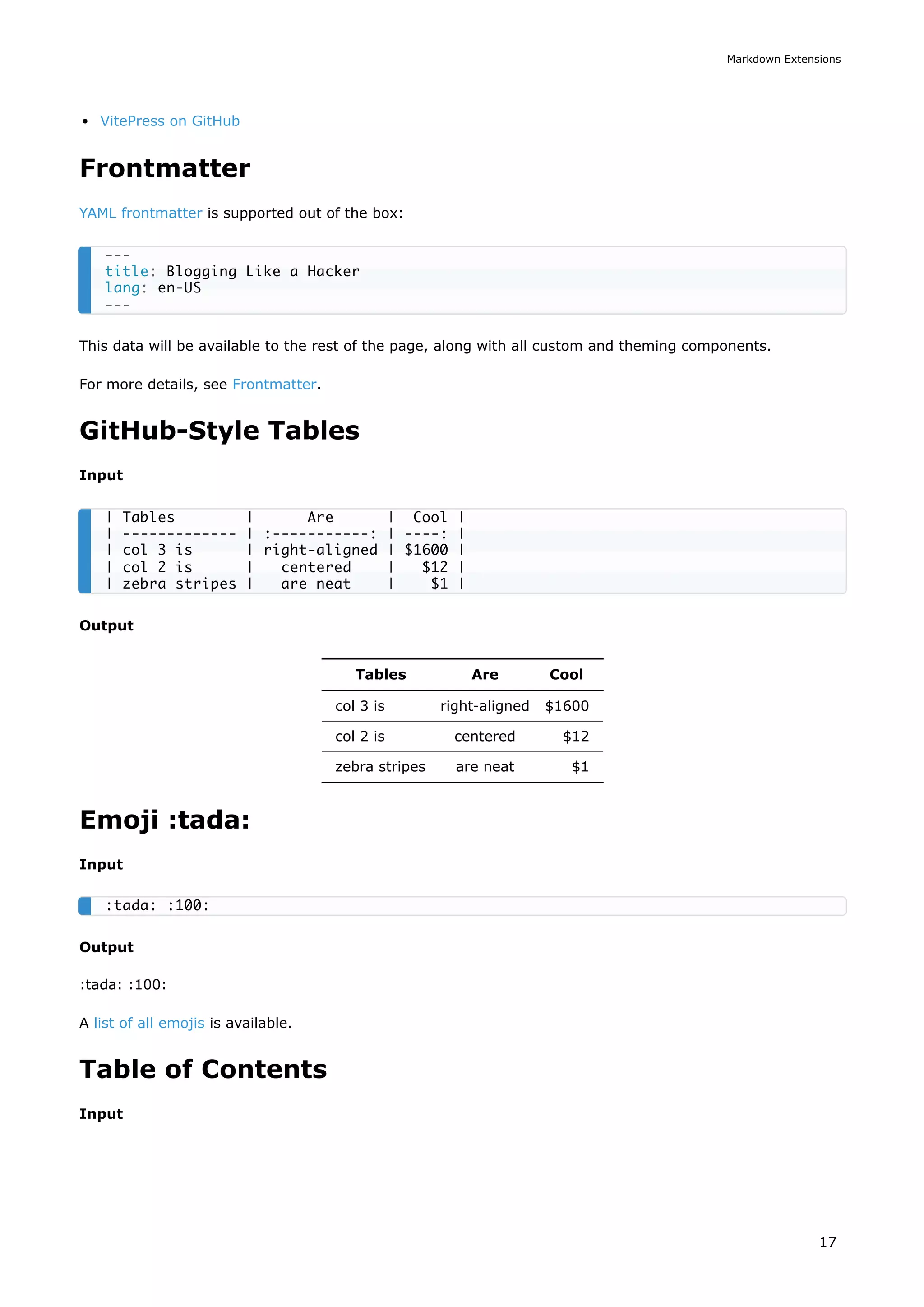 VitePress on GitHub
Frontmatter
YAML frontmatter is supported out of the box:
This data will be available to the rest of the page, along with all custom and theming components.
For more details, see Frontmatter.
GitHub-Style Tables
Input
Output
Tables Are Cool
col 3 is right-aligned $1600
col 2 is centered $12
zebra stripes are neat $1
Emoji :tada:
Input
Output
:tada: :100:
A list of all emojis is available.
Table of Contents
Input
---
title: Blogging Like a Hacker
lang: en-US
---
| Tables | Are | Cool |
| ------------- | :-----------: | ----: |
| col 3 is | right-aligned | $1600 |
| col 2 is | centered | $12 |
| zebra stripes | are neat | $1 |
:tada: :100:
Markdown Extensions
17
 
