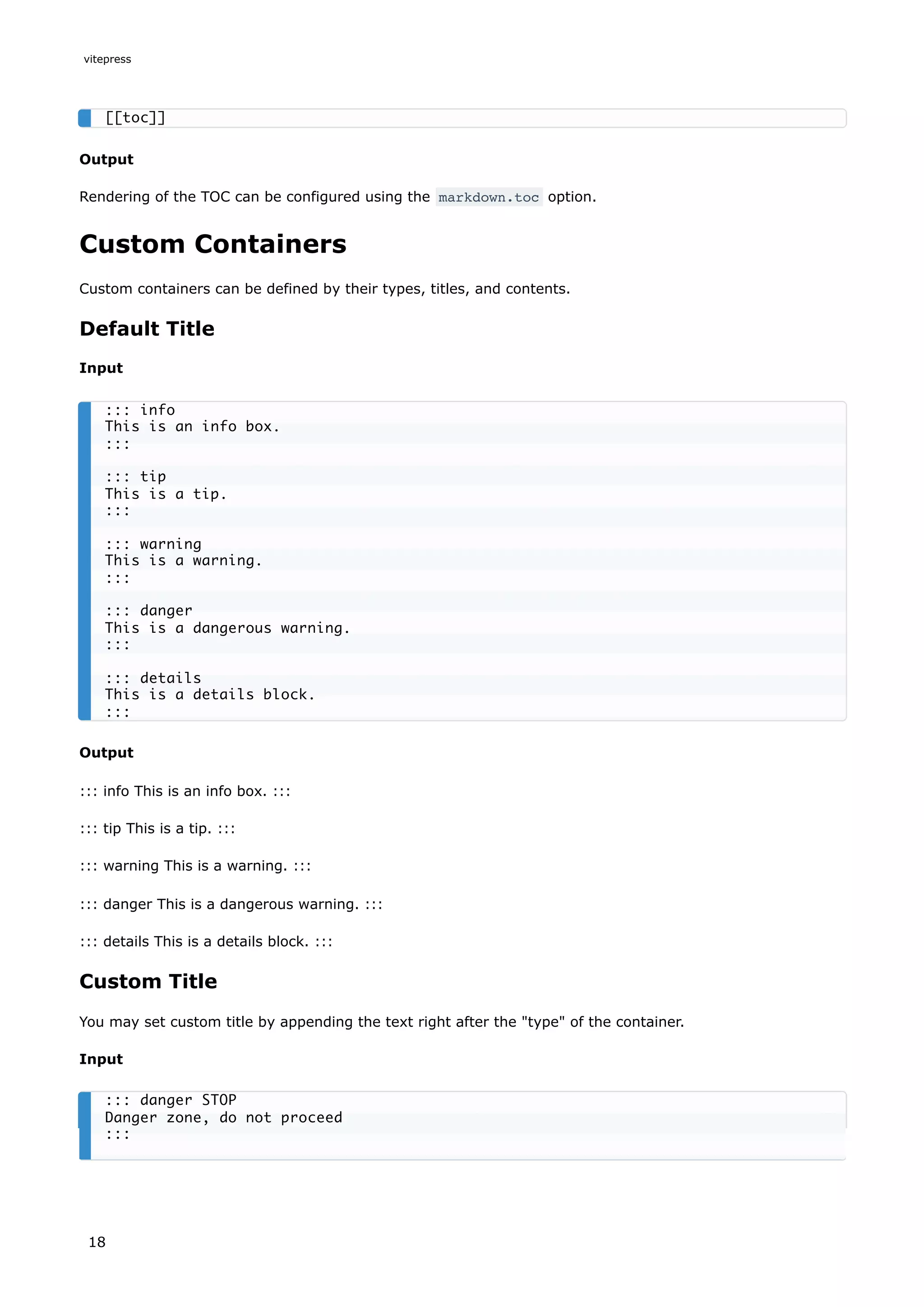 Output
Rendering of the TOC can be configured using the markdown.toc option.
Custom Containers
Custom containers can be defined by their types, titles, and contents.
Default Title
Input
Output
::: info This is an info box. :::
::: tip This is a tip. :::
::: warning This is a warning. :::
::: danger This is a dangerous warning. :::
::: details This is a details block. :::
Custom Title
You may set custom title by appending the text right after the "type" of the container.
Input
[[toc]]
::: info
This is an info box.
:::
::: tip
This is a tip.
:::
::: warning
This is a warning.
:::
::: danger
This is a dangerous warning.
:::
::: details
This is a details block.
:::
::: danger STOP
Danger zone, do not proceed
:::
vitepress
18
 