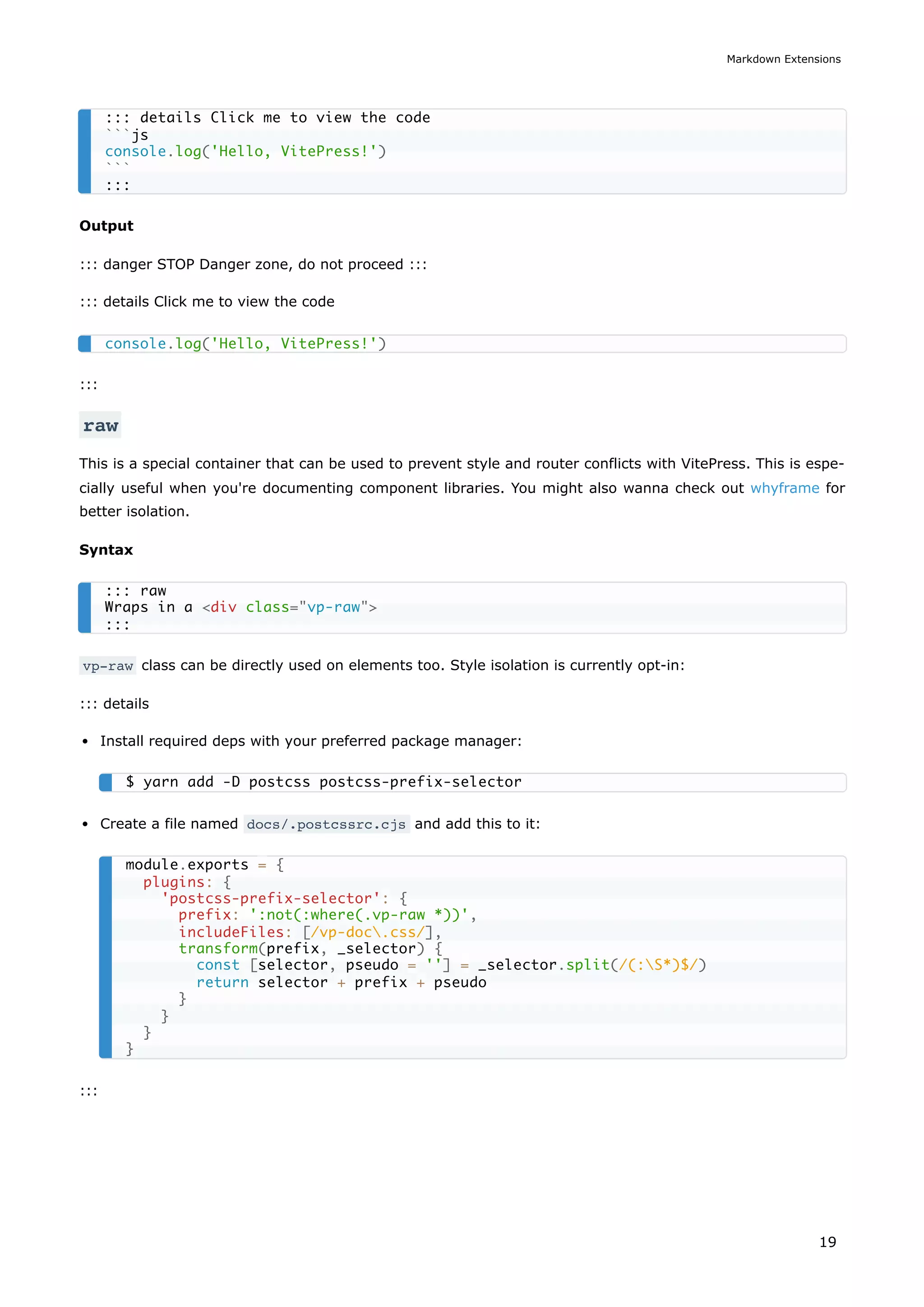Output
::: danger STOP Danger zone, do not proceed :::
::: details Click me to view the code
:::
raw
This is a special container that can be used to prevent style and router conflicts with VitePress. This is espe-
cially useful when you're documenting component libraries. You might also wanna check out whyframe for
better isolation.
Syntax
vp-raw class can be directly used on elements too. Style isolation is currently opt-in:
::: details
Install required deps with your preferred package manager:
Create a file named docs/.postcssrc.cjs and add this to it:
:::
::: details Click me to view the code
```js
console.log('Hello, VitePress!')
```
:::
console.log('Hello, VitePress!')
::: raw
Wraps in a <div class="vp-raw">
:::
$ yarn add -D postcss postcss-prefix-selector
module.exports = {
plugins: {
'postcss-prefix-selector': {
prefix: ':not(:where(.vp-raw *))',
includeFiles: [/vp-doc.css/],
transform(prefix, _selector) {
const [selector, pseudo = ''] = _selector.split(/(:S*)$/)
return selector + prefix + pseudo
}
}
}
}
Markdown Extensions
19
 