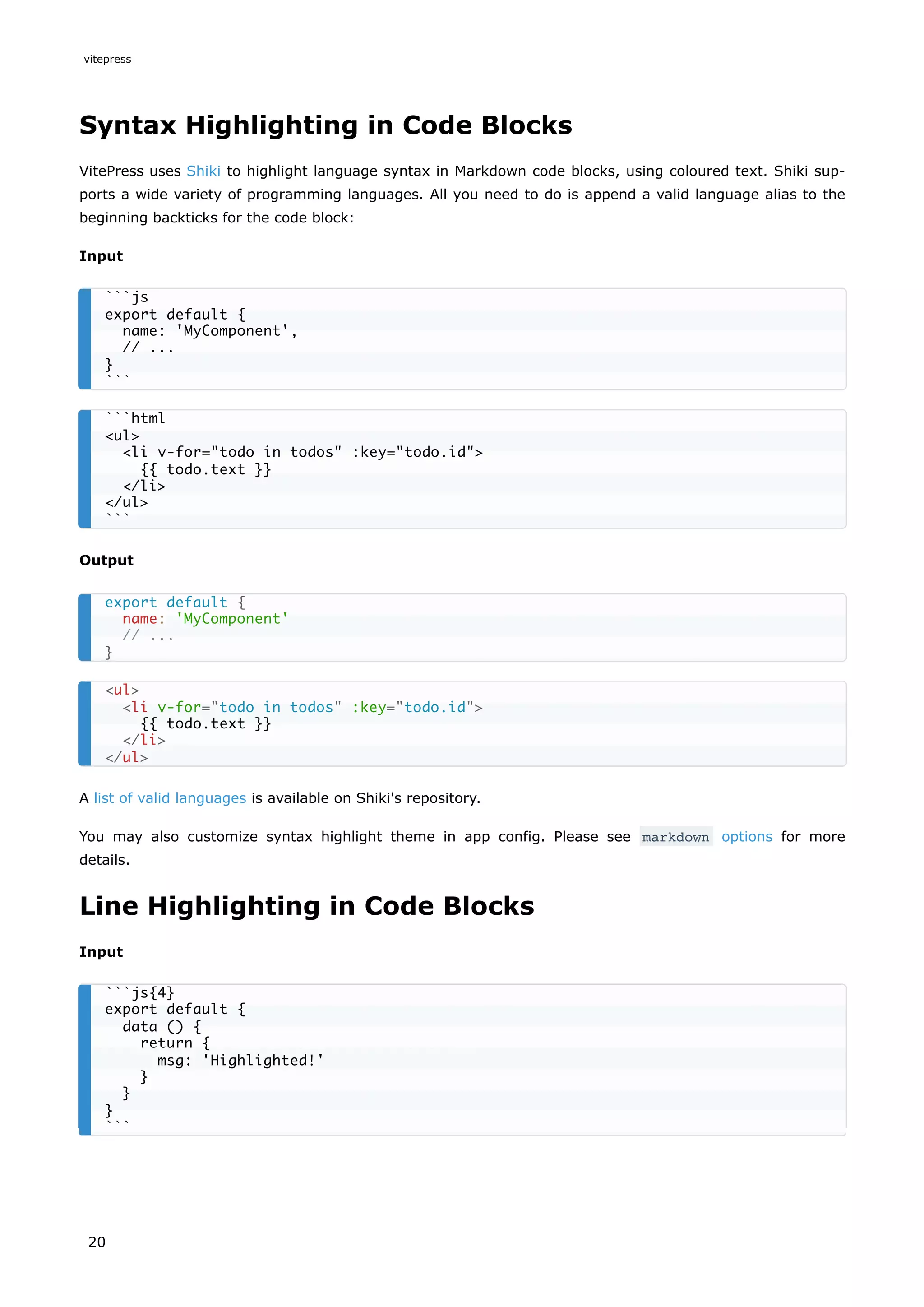 Syntax Highlighting in Code Blocks
VitePress uses Shiki to highlight language syntax in Markdown code blocks, using coloured text. Shiki sup-
ports a wide variety of programming languages. All you need to do is append a valid language alias to the
beginning backticks for the code block:
Input
Output
A list of valid languages is available on Shiki's repository.
You may also customize syntax highlight theme in app config. Please see markdown options for more
details.
Line Highlighting in Code Blocks
Input
```js
export default {
name: 'MyComponent',
// ...
}
```
```html
<ul>
<li v-for="todo in todos" :key="todo.id">
{{ todo.text }}
</li>
</ul>
```
export default {
name: 'MyComponent'
// ...
}
<ul>
<li v-for="todo in todos" :key="todo.id">
{{ todo.text }}
</li>
</ul>
```js{4}
export default {
data () {
return {
msg: 'Highlighted!'
}
}
}
```
vitepress
20
 