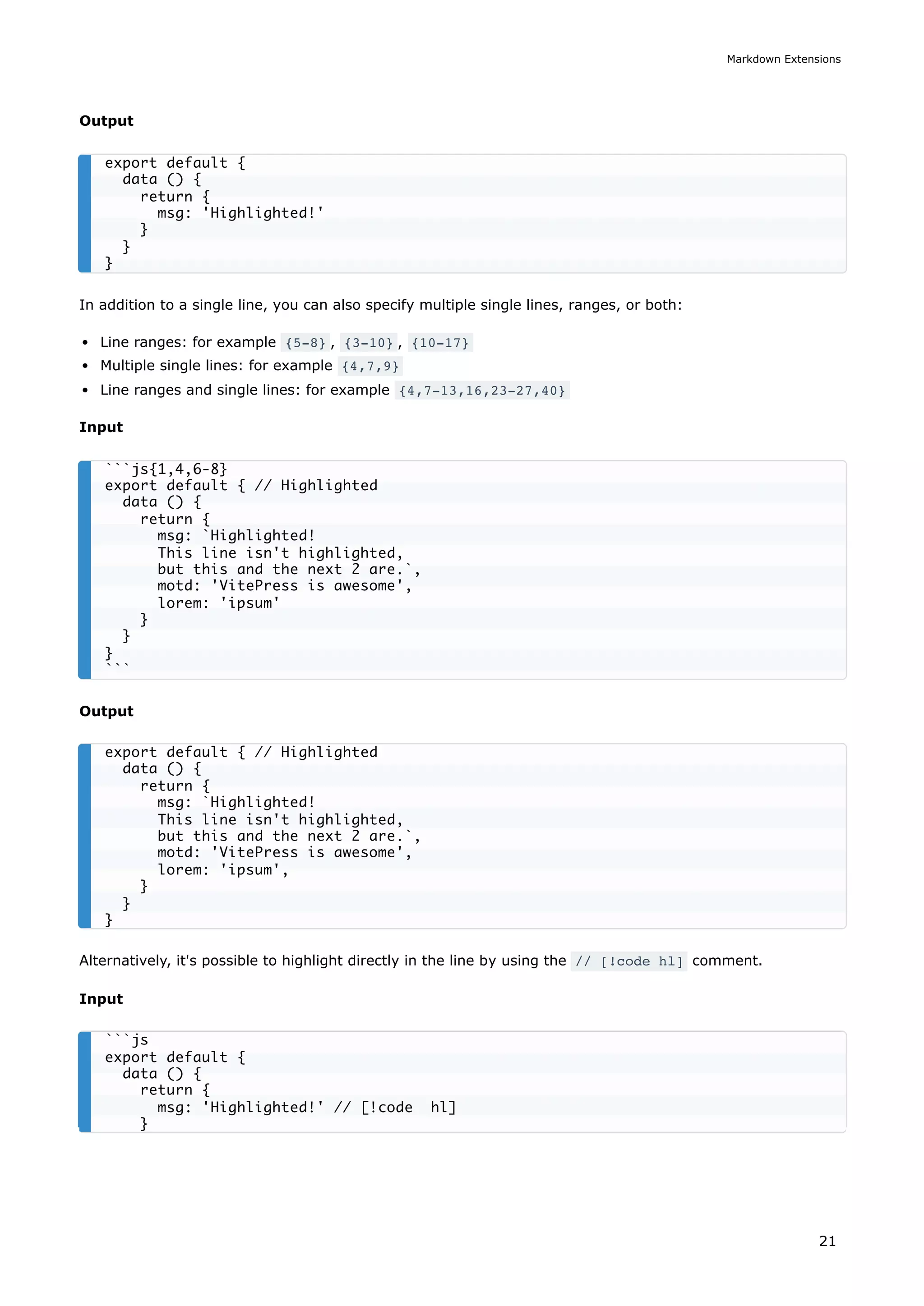 Output
In addition to a single line, you can also specify multiple single lines, ranges, or both:
Line ranges: for example {5-8} , {3-10} , {10-17}
Multiple single lines: for example {4,7,9}
Line ranges and single lines: for example {4,7-13,16,23-27,40}
Input
Output
Alternatively, it's possible to highlight directly in the line by using the // [!code hl] comment.
Input
export default {
data () {
return {
msg: 'Highlighted!'
}
}
}
```js{1,4,6-8}
export default { // Highlighted
data () {
return {
msg: `Highlighted!
This line isn't highlighted,
but this and the next 2 are.`,
motd: 'VitePress is awesome',
lorem: 'ipsum'
}
}
}
```
export default { // Highlighted
data () {
return {
msg: `Highlighted!
This line isn't highlighted,
but this and the next 2 are.`,
motd: 'VitePress is awesome',
lorem: 'ipsum',
}
}
}
```js
export default {
data () {
return {
msg: 'Highlighted!' // [!code hl]
}
Markdown Extensions
21
 