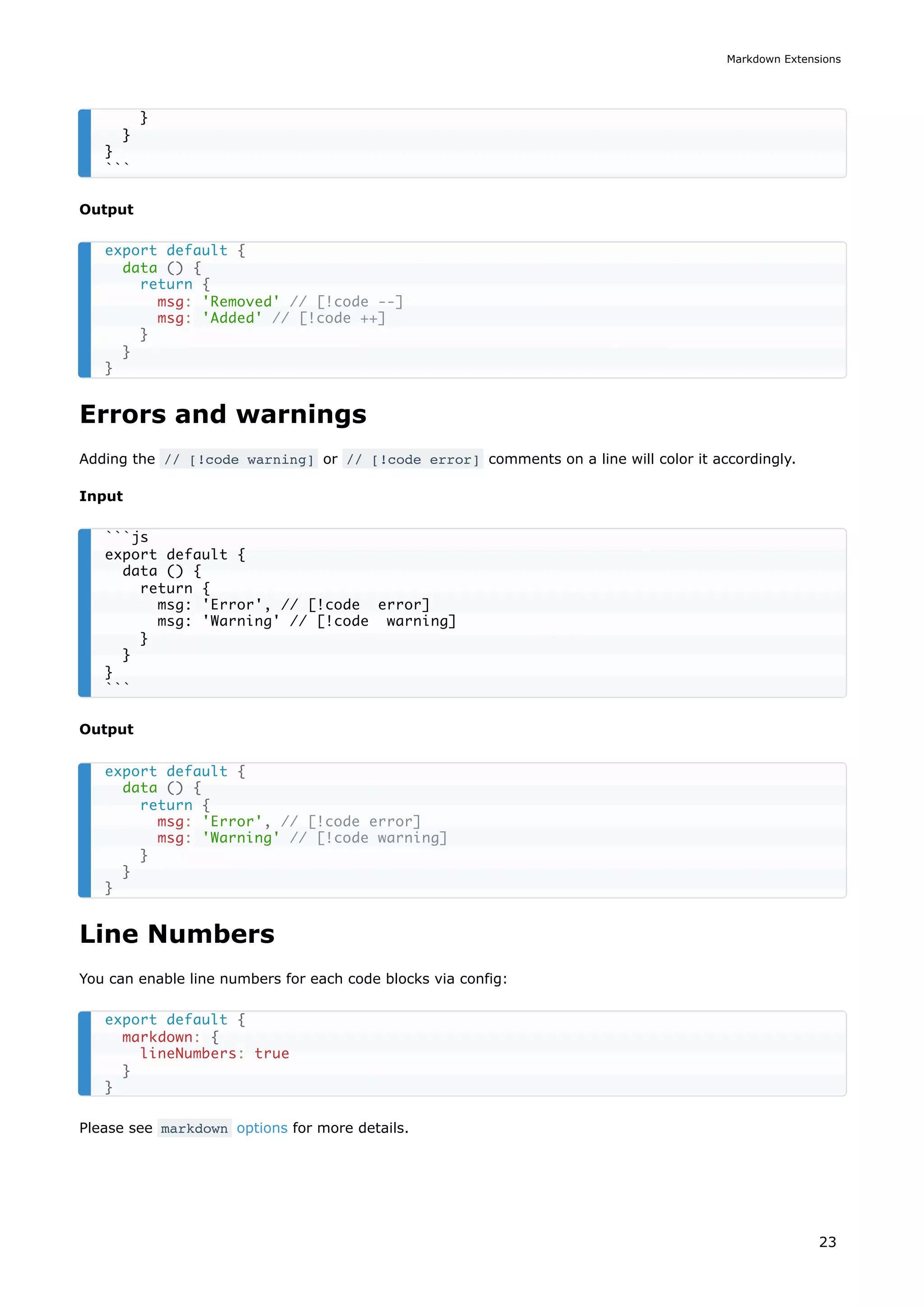 Output
Errors and warnings
Adding the // [!code warning] or // [!code error] comments on a line will color it accordingly.
Input
Output
Line Numbers
You can enable line numbers for each code blocks via config:
Please see markdown options for more details.
}
}
}
```
export default {
data () {
return {
msg: 'Removed' // [!code --]
msg: 'Added' // [!code ++]
}
}
}
```js
export default {
data () {
return {
msg: 'Error', // [!code error]
msg: 'Warning' // [!code warning]
}
}
}
```
export default {
data () {
return {
msg: 'Error', // [!code error]
msg: 'Warning' // [!code warning]
}
}
}
export default {
markdown: {
lineNumbers: true
}
}
Markdown Extensions
23
 