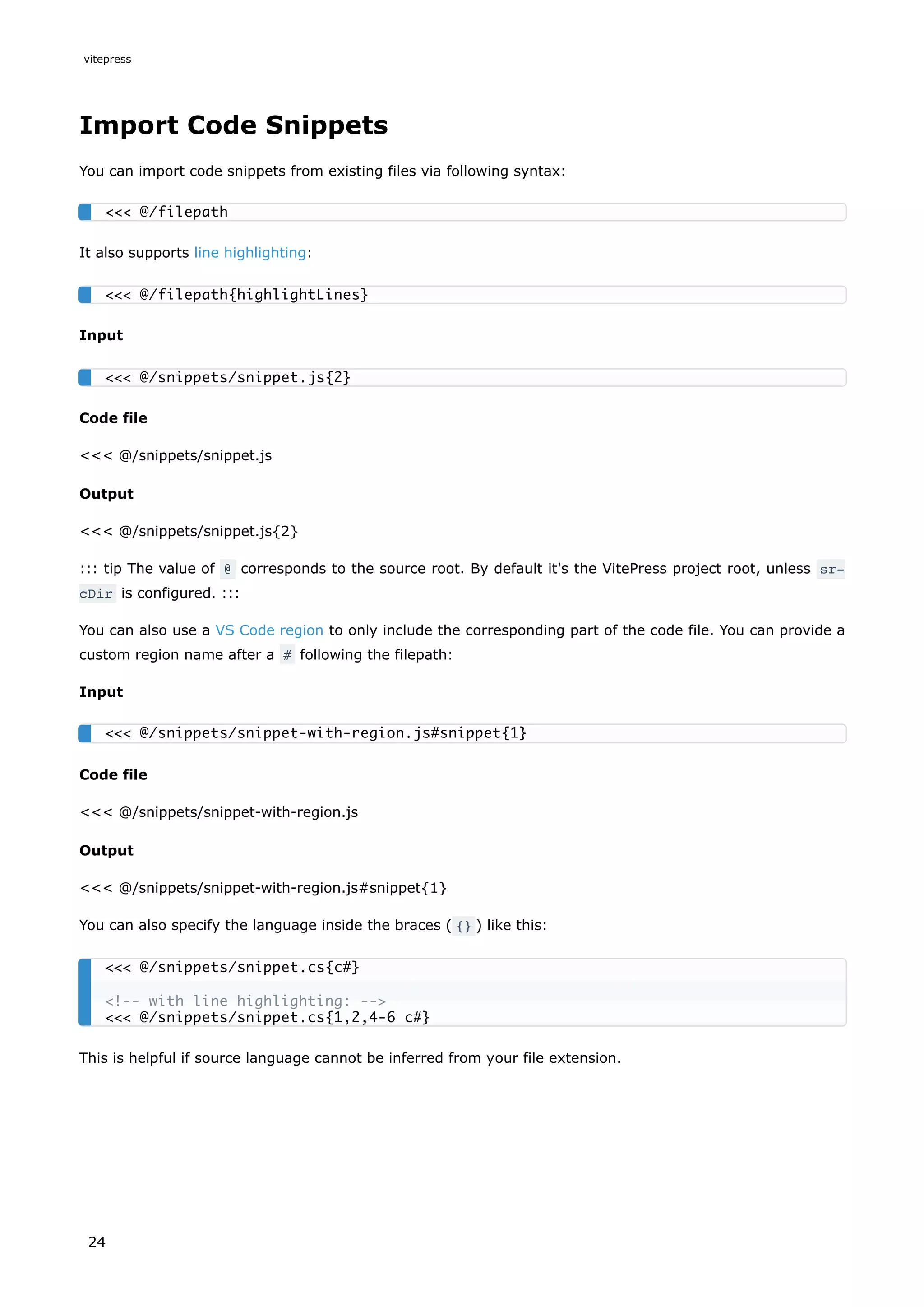 Import Code Snippets
You can import code snippets from existing files via following syntax:
It also supports line highlighting:
Input
Code file
<<< @/snippets/snippet.js
Output
<<< @/snippets/snippet.js{2}
::: tip The value of @ corresponds to the source root. By default it's the VitePress project root, unless sr‐
cDir is configured. :::
You can also use a VS Code region to only include the corresponding part of the code file. You can provide a
custom region name after a # following the filepath:
Input
Code file
<<< @/snippets/snippet-with-region.js
Output
<<< @/snippets/snippet-with-region.js#snippet{1}
You can also specify the language inside the braces ( {} ) like this:
This is helpful if source language cannot be inferred from your file extension.
<<< @/filepath
<<< @/filepath{highlightLines}
<<< @/snippets/snippet.js{2}
<<< @/snippets/snippet-with-region.js#snippet{1}
<<< @/snippets/snippet.cs{c#}
<!-- with line highlighting: -->
<<< @/snippets/snippet.cs{1,2,4-6 c#}
vitepress
24
 