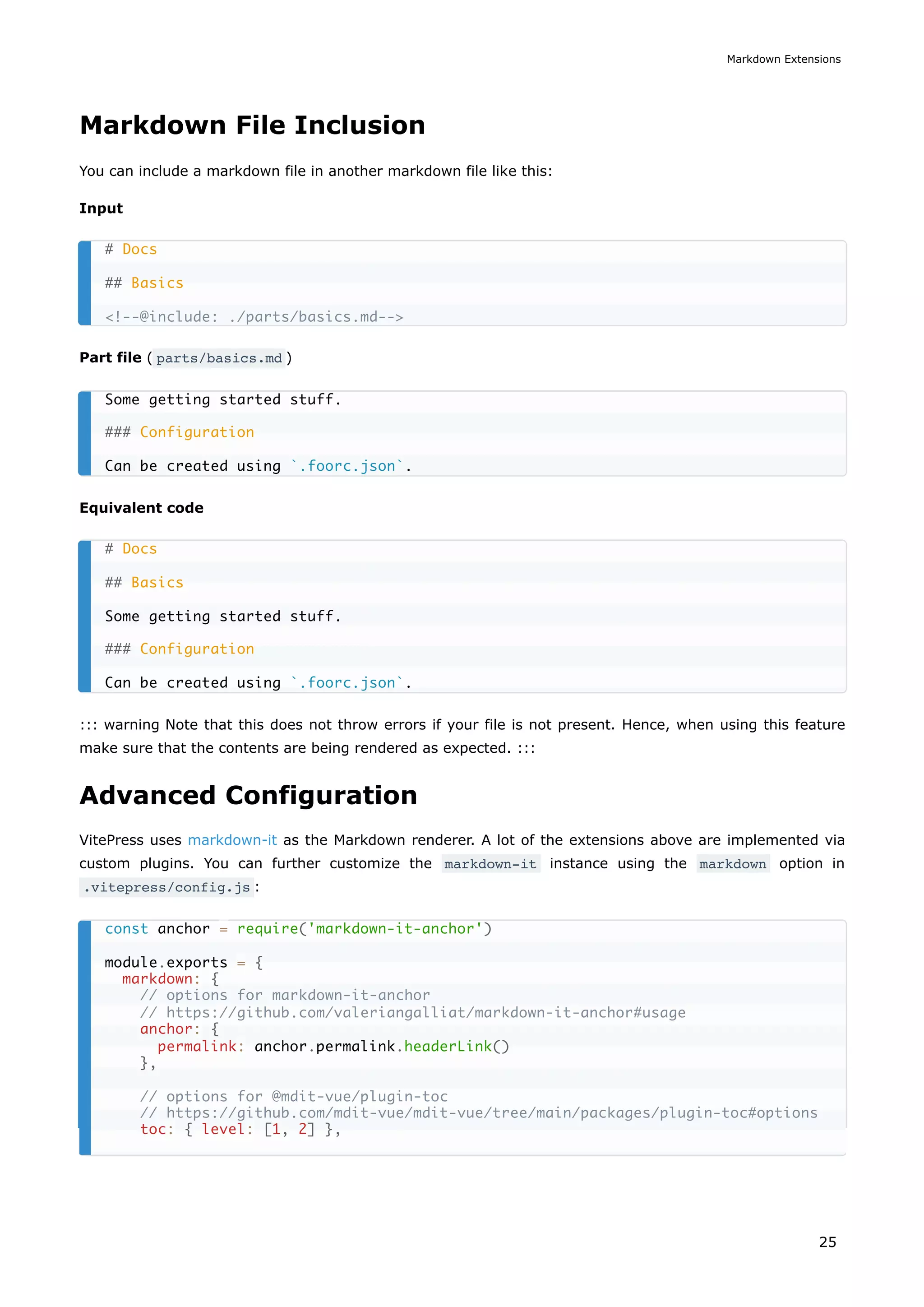 Markdown File Inclusion
You can include a markdown file in another markdown file like this:
Input
Part file ( parts/basics.md )
Equivalent code
::: warning Note that this does not throw errors if your file is not present. Hence, when using this feature
make sure that the contents are being rendered as expected. :::
Advanced Configuration
VitePress uses markdown-it as the Markdown renderer. A lot of the extensions above are implemented via
custom plugins. You can further customize the markdown-it instance using the markdown option in
.vitepress/config.js :
# Docs
## Basics
<!--@include: ./parts/basics.md-->
Some getting started stuff.
### Configuration
Can be created using `.foorc.json`.
# Docs
## Basics
Some getting started stuff.
### Configuration
Can be created using `.foorc.json`.
const anchor = require('markdown-it-anchor')
module.exports = {
markdown: {
// options for markdown-it-anchor
// https://github.com/valeriangalliat/markdown-it-anchor#usage
anchor: {
permalink: anchor.permalink.headerLink()
},
// options for @mdit-vue/plugin-toc
// https://github.com/mdit-vue/mdit-vue/tree/main/packages/plugin-toc#options
toc: { level: [1, 2] },
Markdown Extensions
25
 