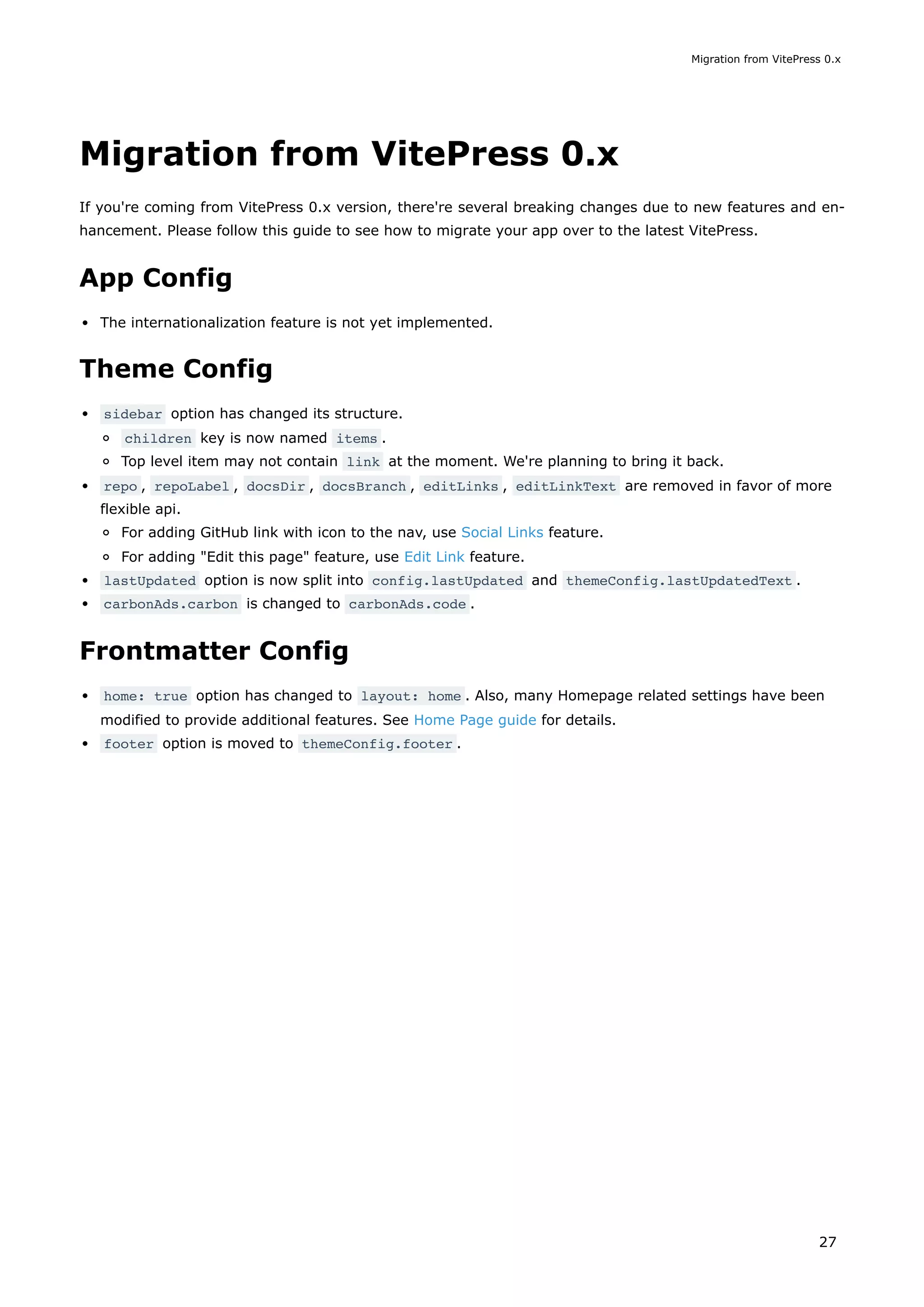 Migration from VitePress 0.x
If you're coming from VitePress 0.x version, there're several breaking changes due to new features and en-
hancement. Please follow this guide to see how to migrate your app over to the latest VitePress.
App Config
The internationalization feature is not yet implemented.
Theme Config
sidebar option has changed its structure.
children key is now named items .
Top level item may not contain link at the moment. We're planning to bring it back.
repo , repoLabel , docsDir , docsBranch , editLinks , editLinkText are removed in favor of more
flexible api.
For adding GitHub link with icon to the nav, use Social Links feature.
For adding "Edit this page" feature, use Edit Link feature.
lastUpdated option is now split into config.lastUpdated and themeConfig.lastUpdatedText .
carbonAds.carbon is changed to carbonAds.code .
Frontmatter Config
home: true option has changed to layout: home . Also, many Homepage related settings have been
modified to provide additional features. See Home Page guide for details.
footer option is moved to themeConfig.footer .
Migration from VitePress 0.x
27
 